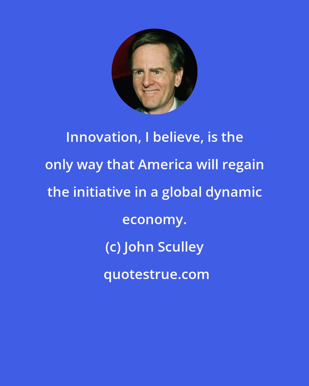 John Sculley: Innovation, I believe, is the only way that America will regain the initiative in a global dynamic economy.