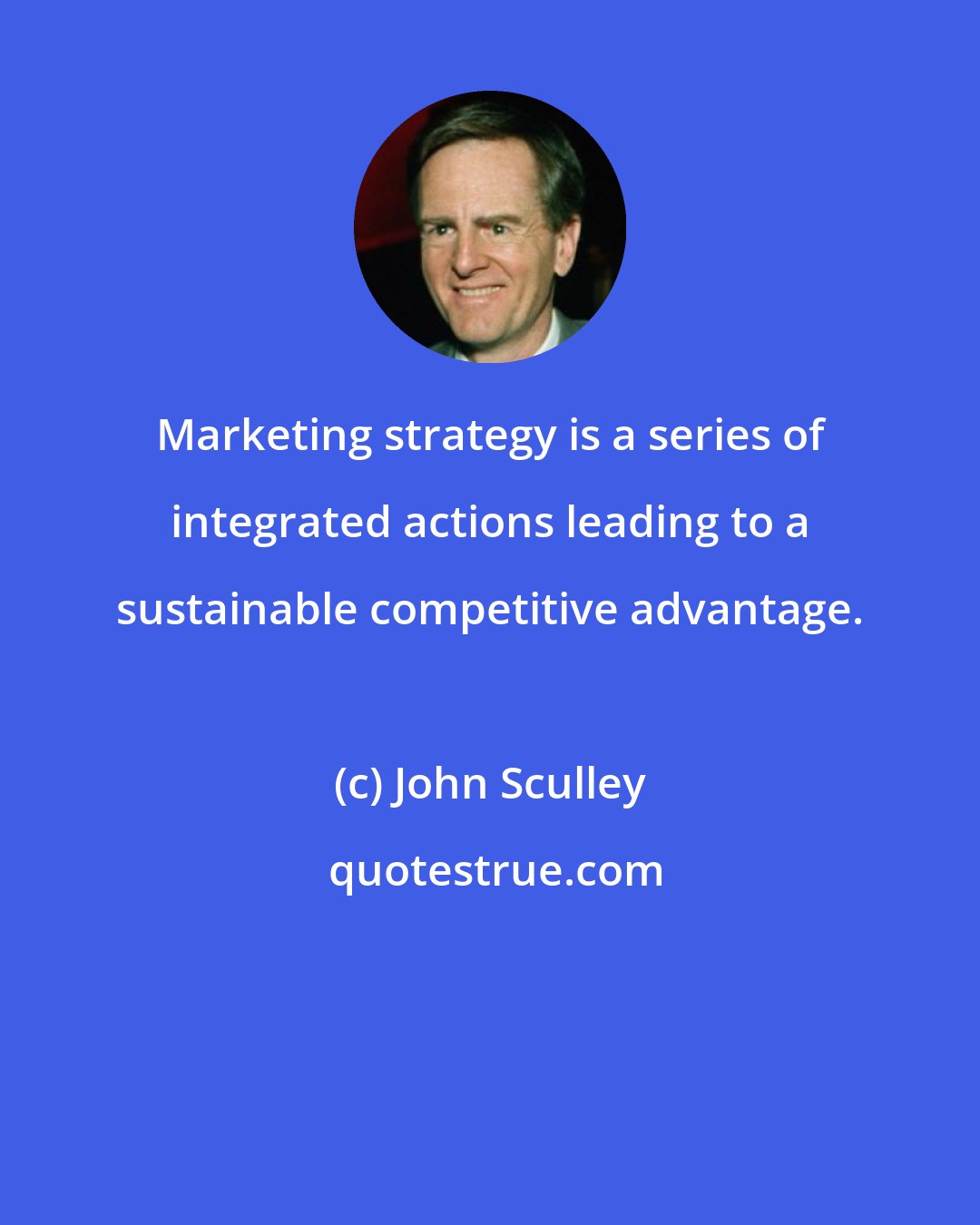 John Sculley: Marketing strategy is a series of integrated actions leading to a sustainable competitive advantage.