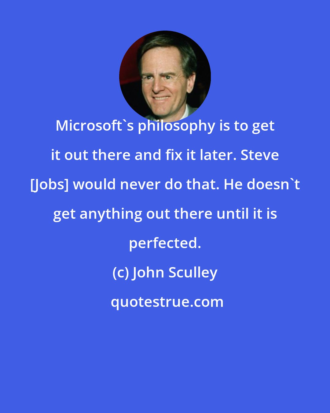 John Sculley: Microsoft's philosophy is to get it out there and fix it later. Steve [Jobs] would never do that. He doesn't get anything out there until it is perfected.