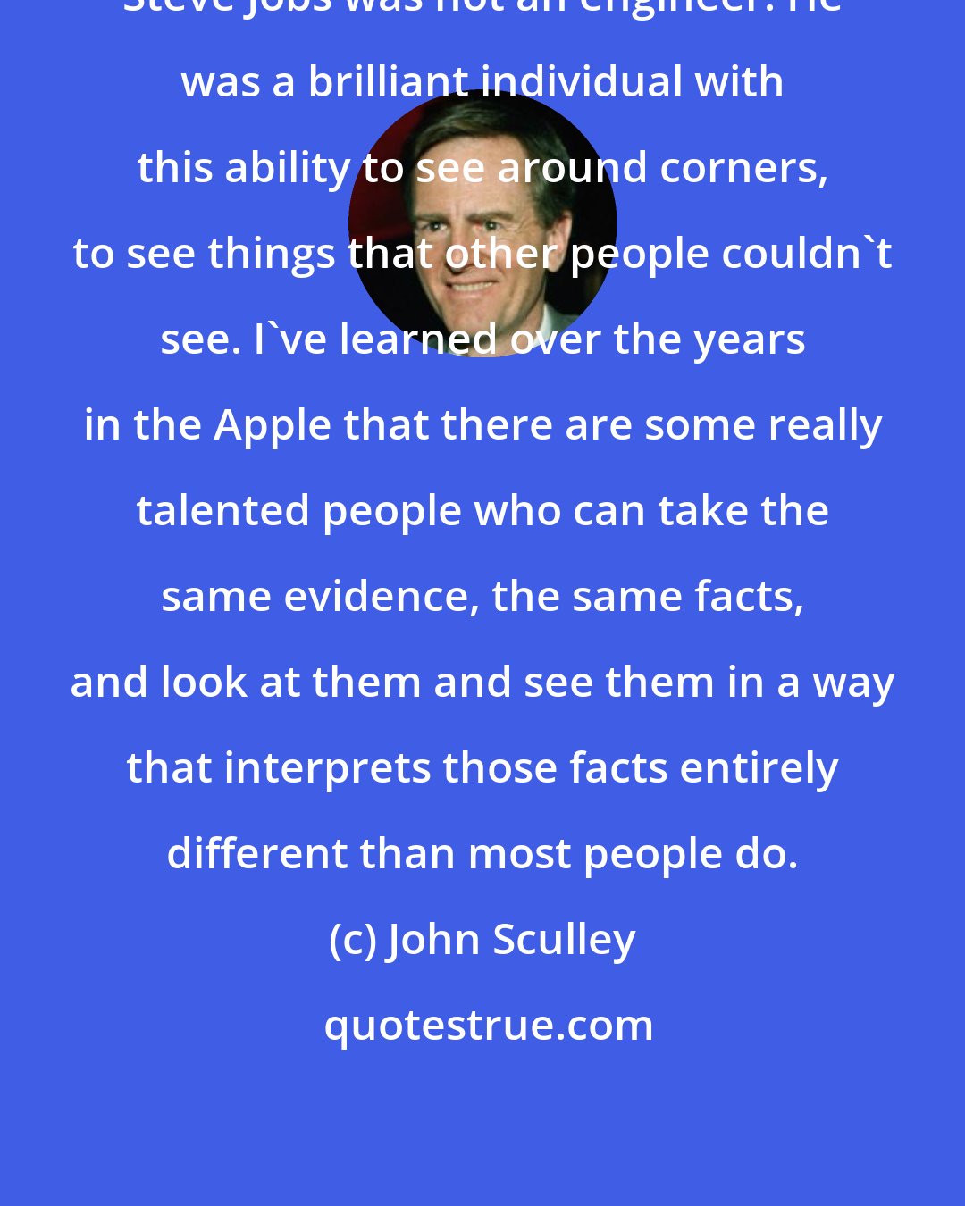 John Sculley: Steve Jobs was not an engineer: He was a brilliant individual with this ability to see around corners, to see things that other people couldn't see. I've learned over the years in the Apple that there are some really talented people who can take the same evidence, the same facts, and look at them and see them in a way that interprets those facts entirely different than most people do.