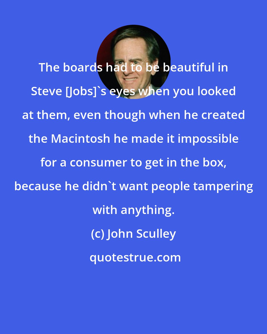 John Sculley: The boards had to be beautiful in Steve [Jobs]'s eyes when you looked at them, even though when he created the Macintosh he made it impossible for a consumer to get in the box, because he didn't want people tampering with anything.