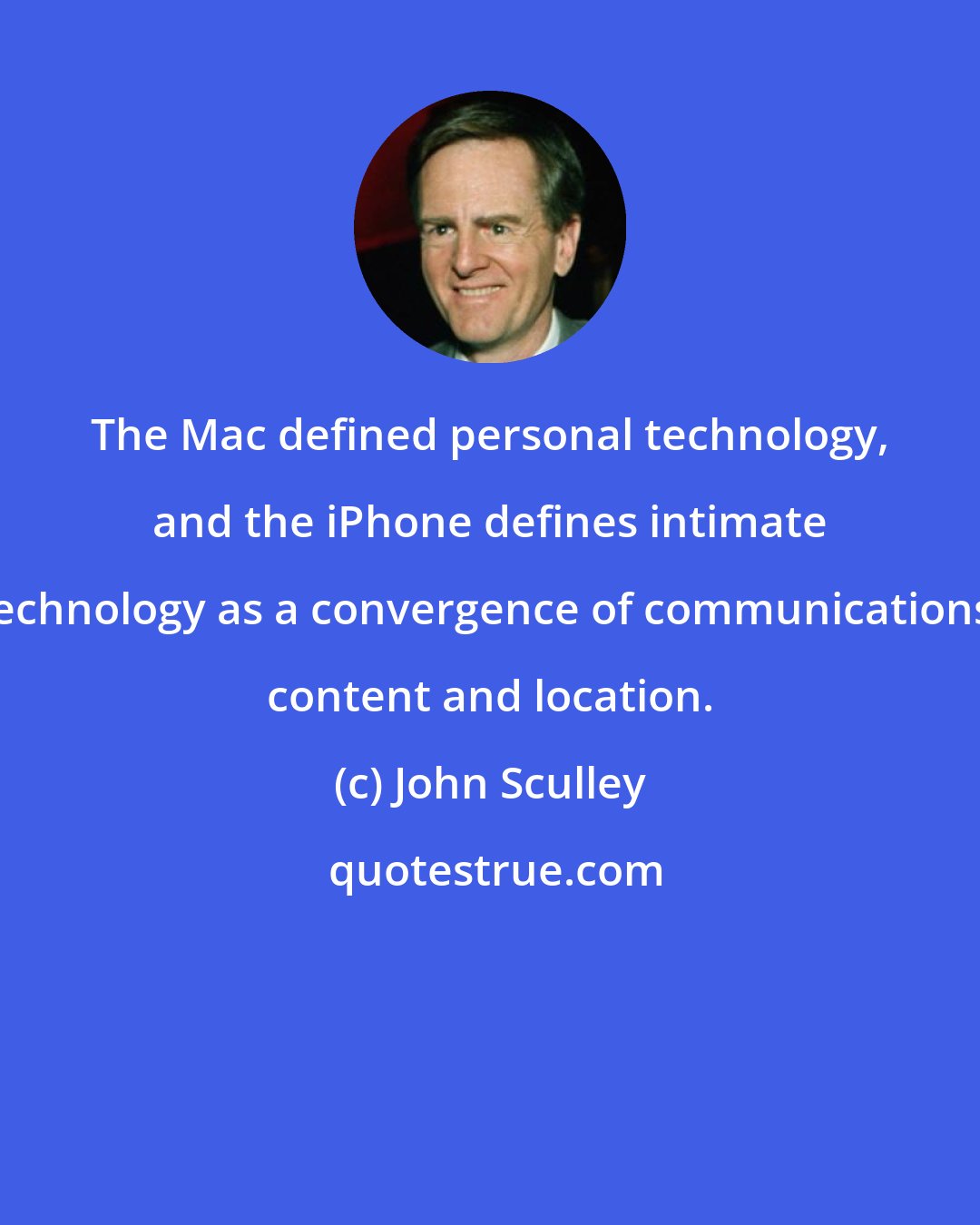 John Sculley: The Mac defined personal technology, and the iPhone defines intimate technology as a convergence of communications, content and location.