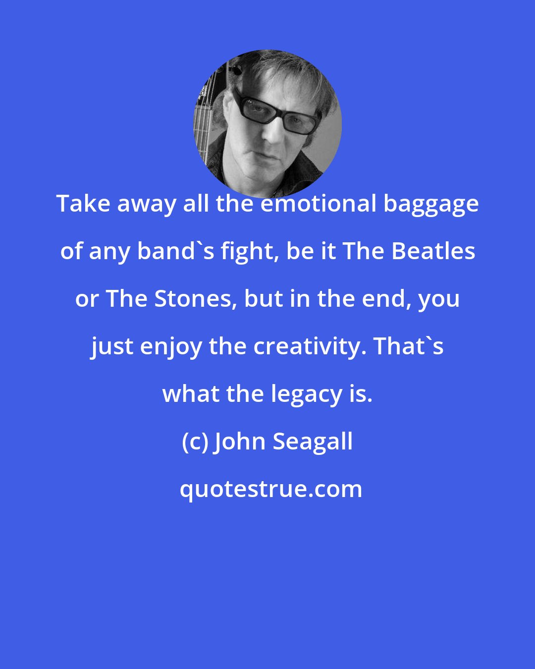 John Seagall: Take away all the emotional baggage of any band's fight, be it The Beatles or The Stones, but in the end, you just enjoy the creativity. That's what the legacy is.