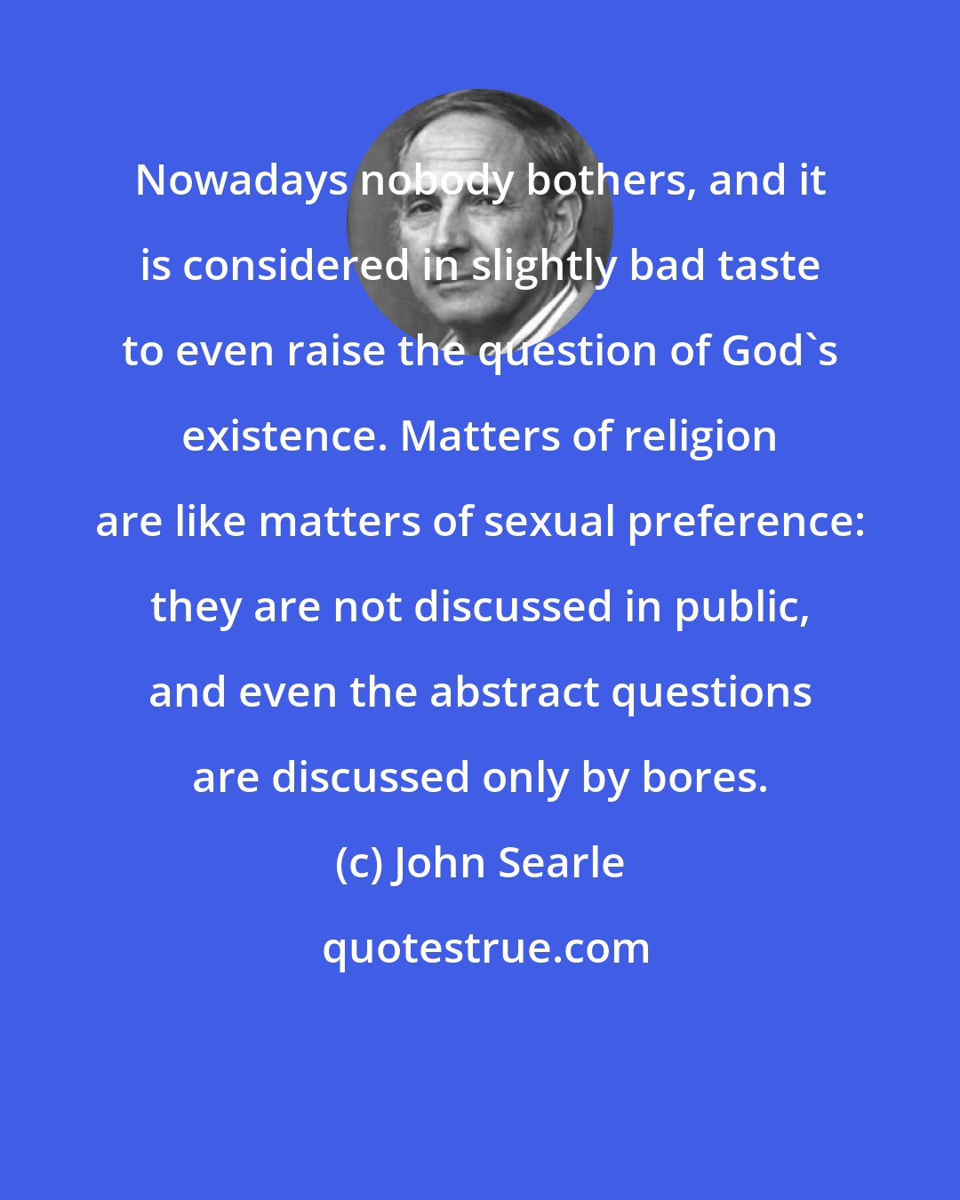 John Searle: Nowadays nobody bothers, and it is considered in slightly bad taste to even raise the question of God's existence. Matters of religion are like matters of sexual preference: they are not discussed in public, and even the abstract questions are discussed only by bores.