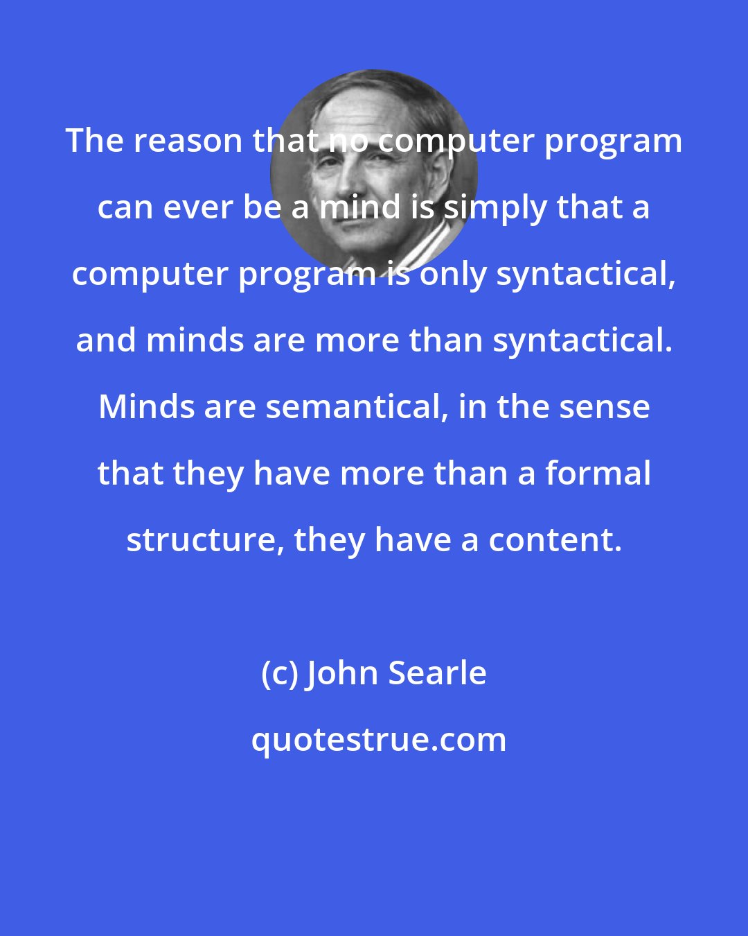 John Searle: The reason that no computer program can ever be a mind is simply that a computer program is only syntactical, and minds are more than syntactical. Minds are semantical, in the sense that they have more than a formal structure, they have a content.