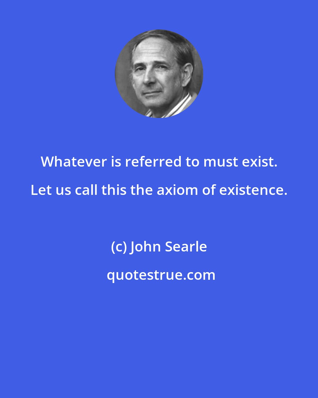 John Searle: Whatever is referred to must exist. Let us call this the axiom of existence.