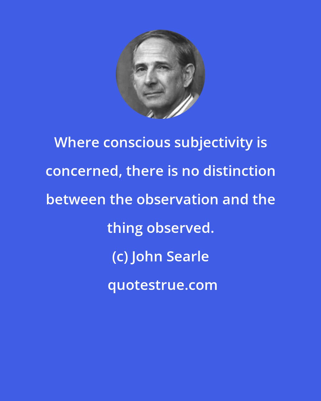 John Searle: Where conscious subjectivity is concerned, there is no distinction between the observation and the thing observed.