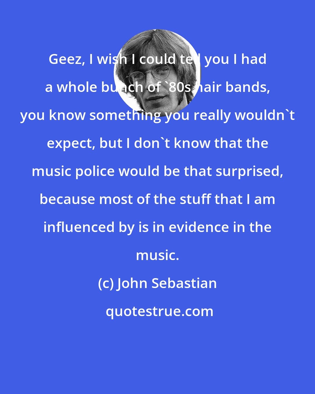 John Sebastian: Geez, I wish I could tell you I had a whole bunch of '80s hair bands, you know something you really wouldn't expect, but I don't know that the music police would be that surprised, because most of the stuff that I am influenced by is in evidence in the music.