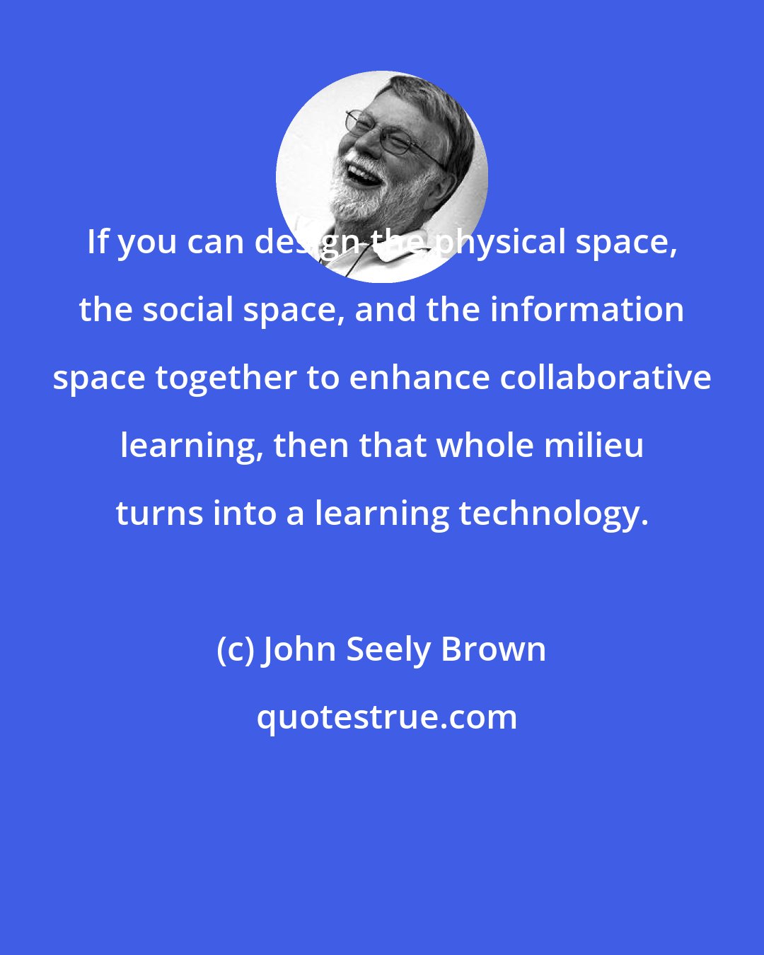 John Seely Brown: If you can design the physical space, the social space, and the information space together to enhance collaborative learning, then that whole milieu turns into a learning technology.