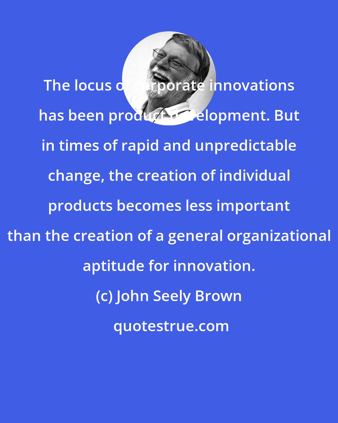 John Seely Brown: The locus of corporate innovations has been product development. But in times of rapid and unpredictable change, the creation of individual products becomes less important than the creation of a general organizational aptitude for innovation.