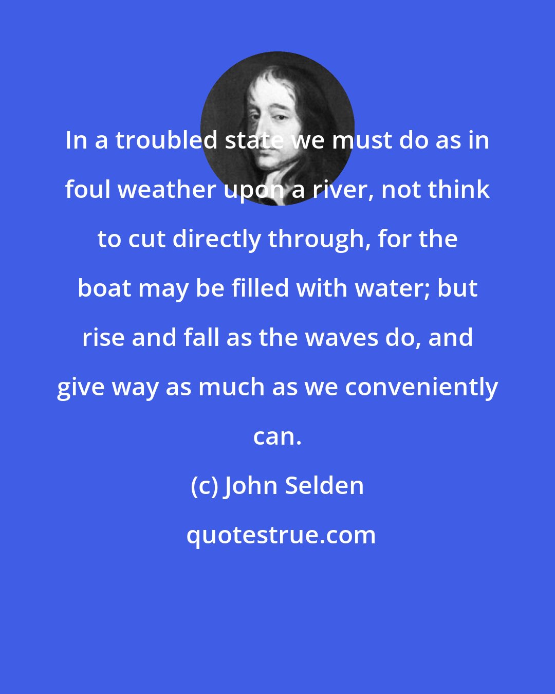 John Selden: In a troubled state we must do as in foul weather upon a river, not think to cut directly through, for the boat may be filled with water; but rise and fall as the waves do, and give way as much as we conveniently can.