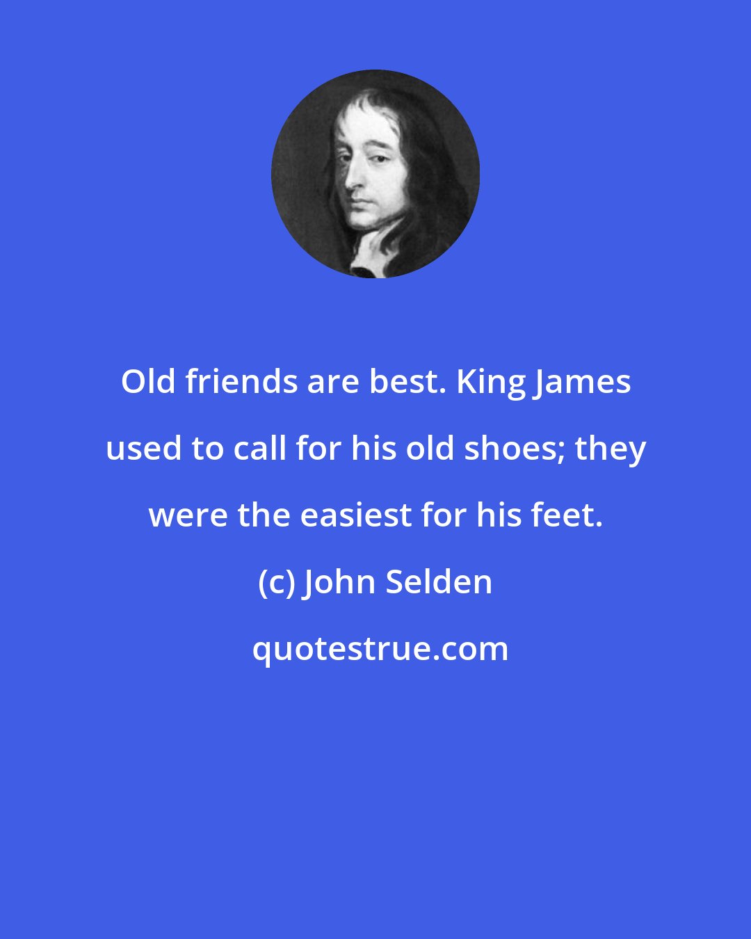 John Selden: Old friends are best. King James used to call for his old shoes; they were the easiest for his feet.