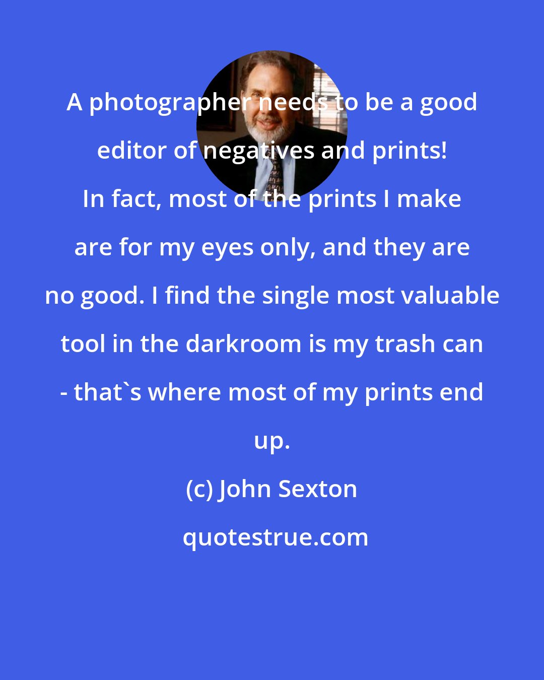 John Sexton: A photographer needs to be a good editor of negatives and prints! In fact, most of the prints I make are for my eyes only, and they are no good. I find the single most valuable tool in the darkroom is my trash can - that's where most of my prints end up.