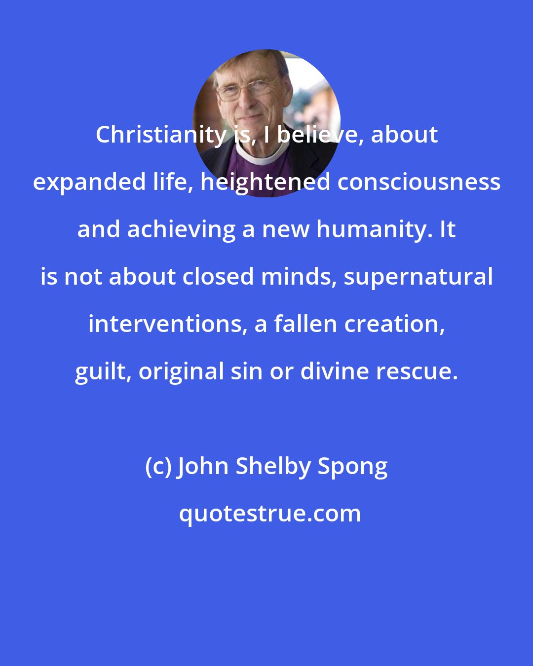 John Shelby Spong: Christianity is, I believe, about expanded life, heightened consciousness and achieving a new humanity. It is not about closed minds, supernatural interventions, a fallen creation, guilt, original sin or divine rescue.