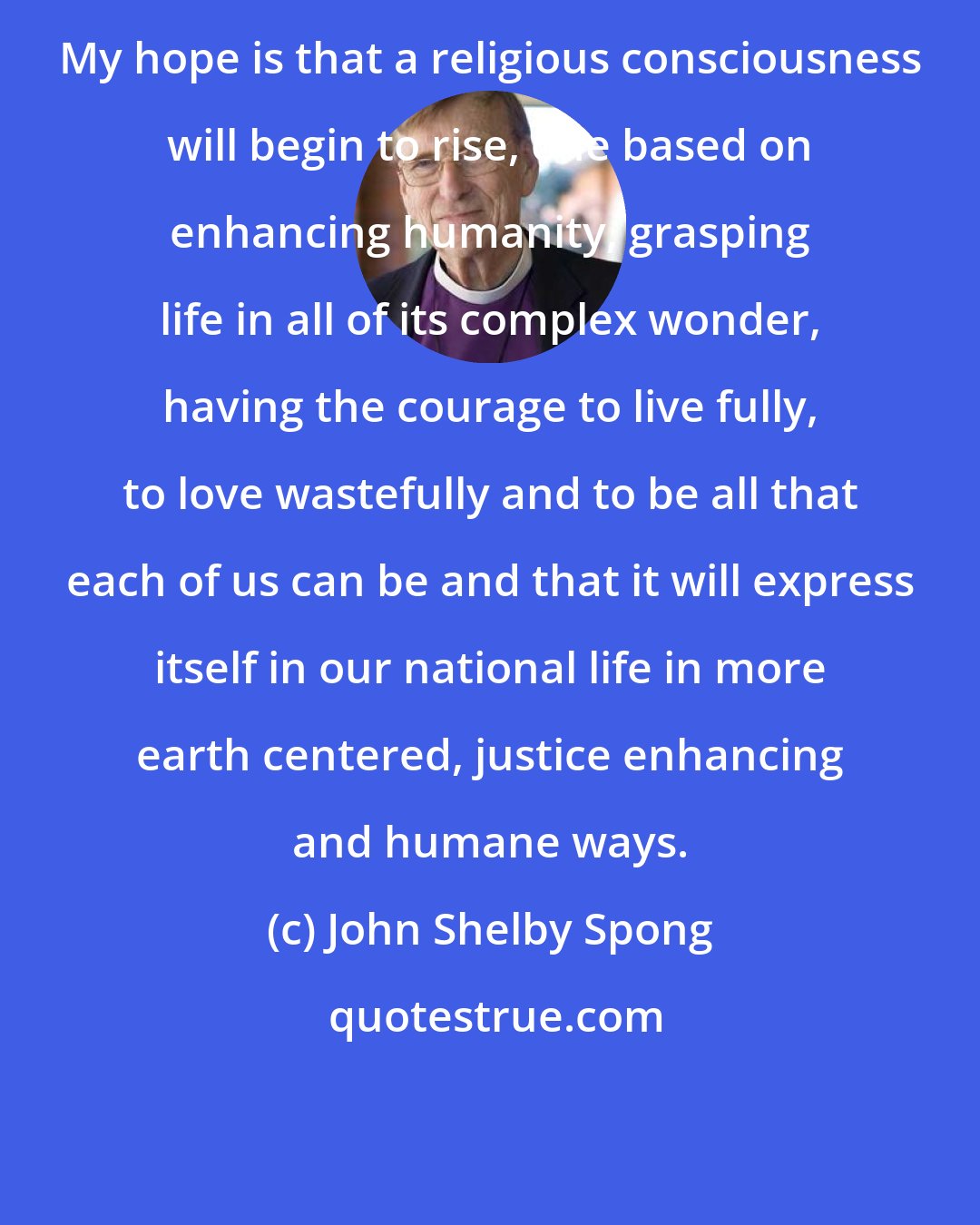 John Shelby Spong: My hope is that a religious consciousness will begin to rise, one based on enhancing humanity, grasping life in all of its complex wonder, having the courage to live fully, to love wastefully and to be all that each of us can be and that it will express itself in our national life in more earth centered, justice enhancing and humane ways.