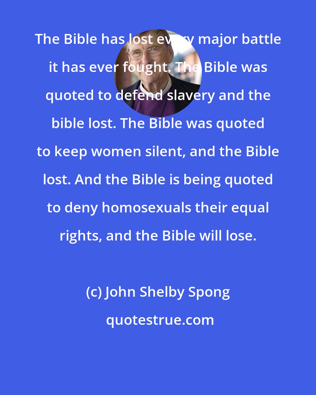 John Shelby Spong: The Bible has lost every major battle it has ever fought. The Bible was quoted to defend slavery and the bible lost. The Bible was quoted to keep women silent, and the Bible lost. And the Bible is being quoted to deny homosexuals their equal rights, and the Bible will lose.