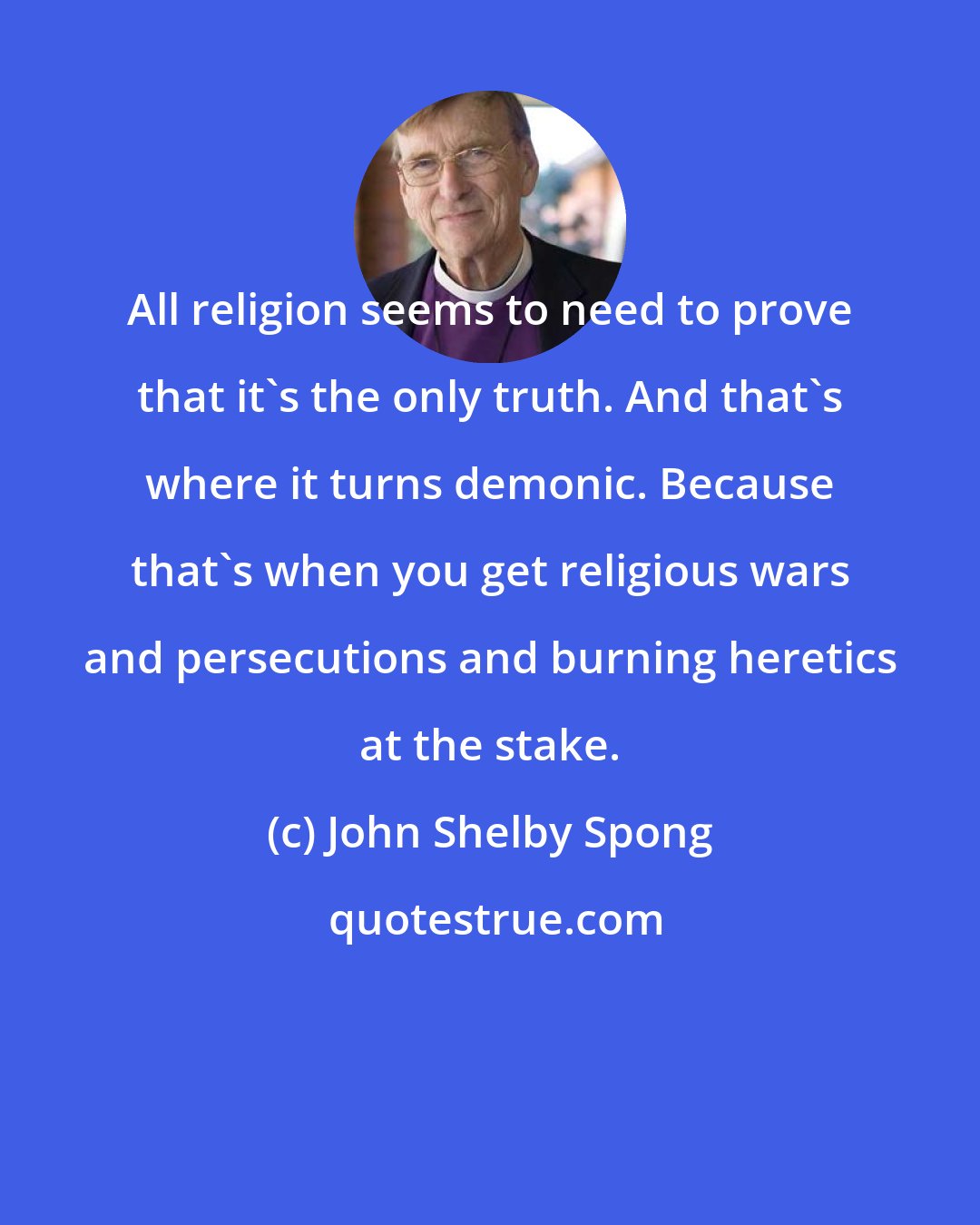 John Shelby Spong: All religion seems to need to prove that it's the only truth. And that's where it turns demonic. Because that's when you get religious wars and persecutions and burning heretics at the stake.