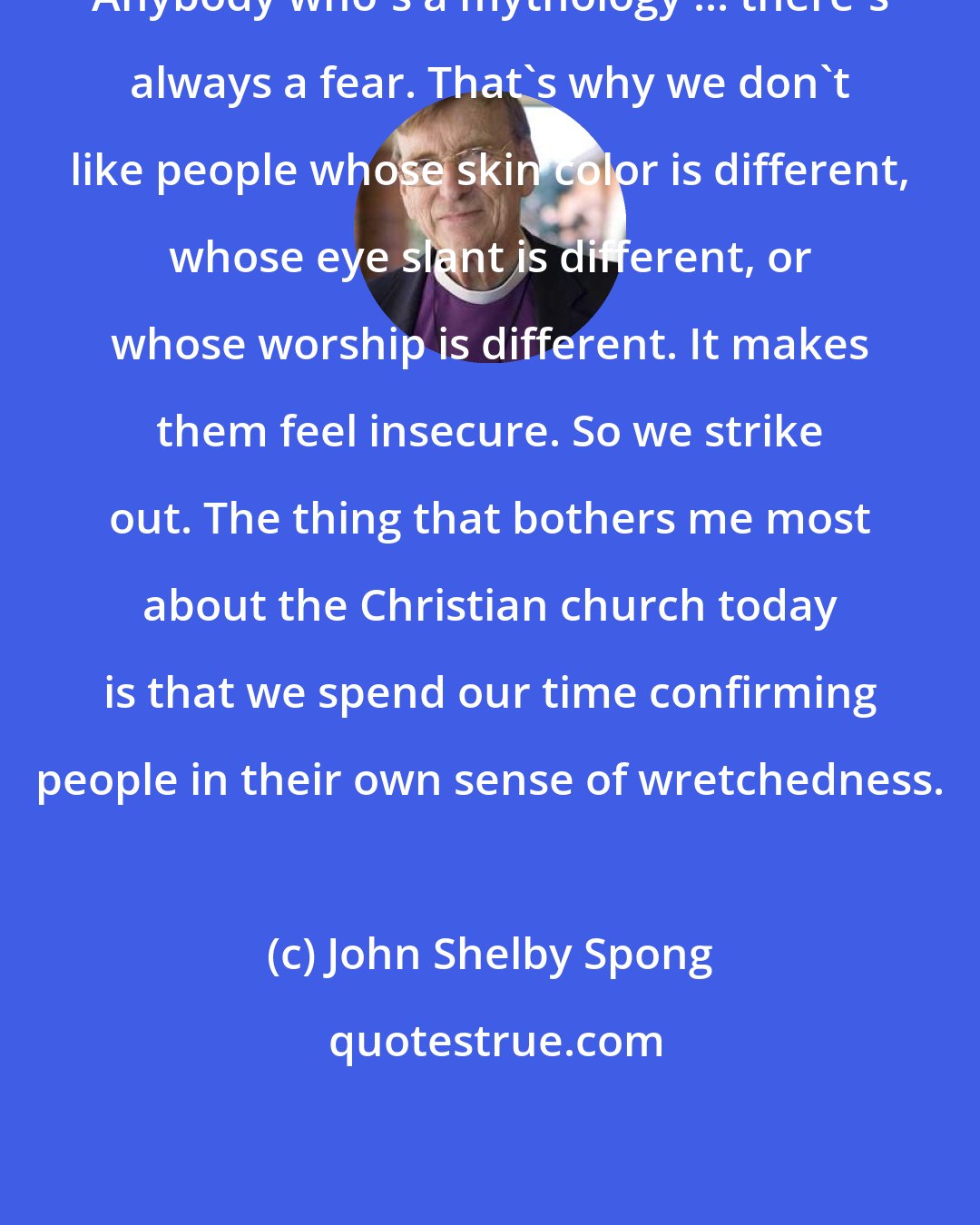 John Shelby Spong: Anybody who's a mythology ... there's always a fear. That's why we don't like people whose skin color is different, whose eye slant is different, or whose worship is different. It makes them feel insecure. So we strike out. The thing that bothers me most about the Christian church today is that we spend our time confirming people in their own sense of wretchedness.