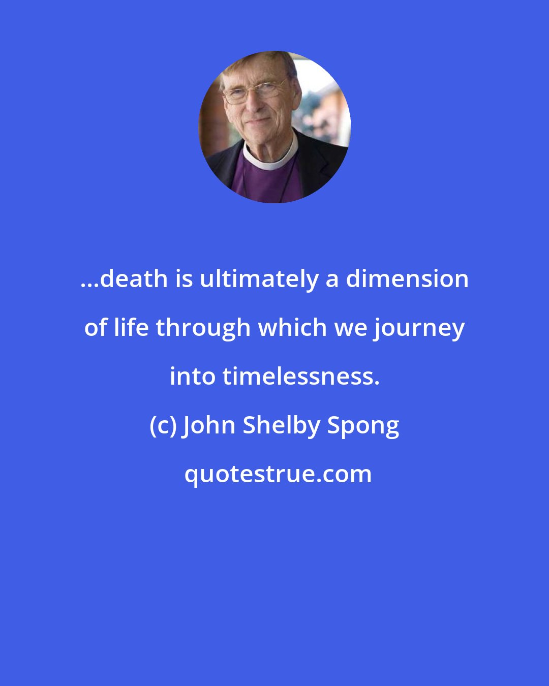 John Shelby Spong: ...death is ultimately a dimension of life through which we journey into timelessness.