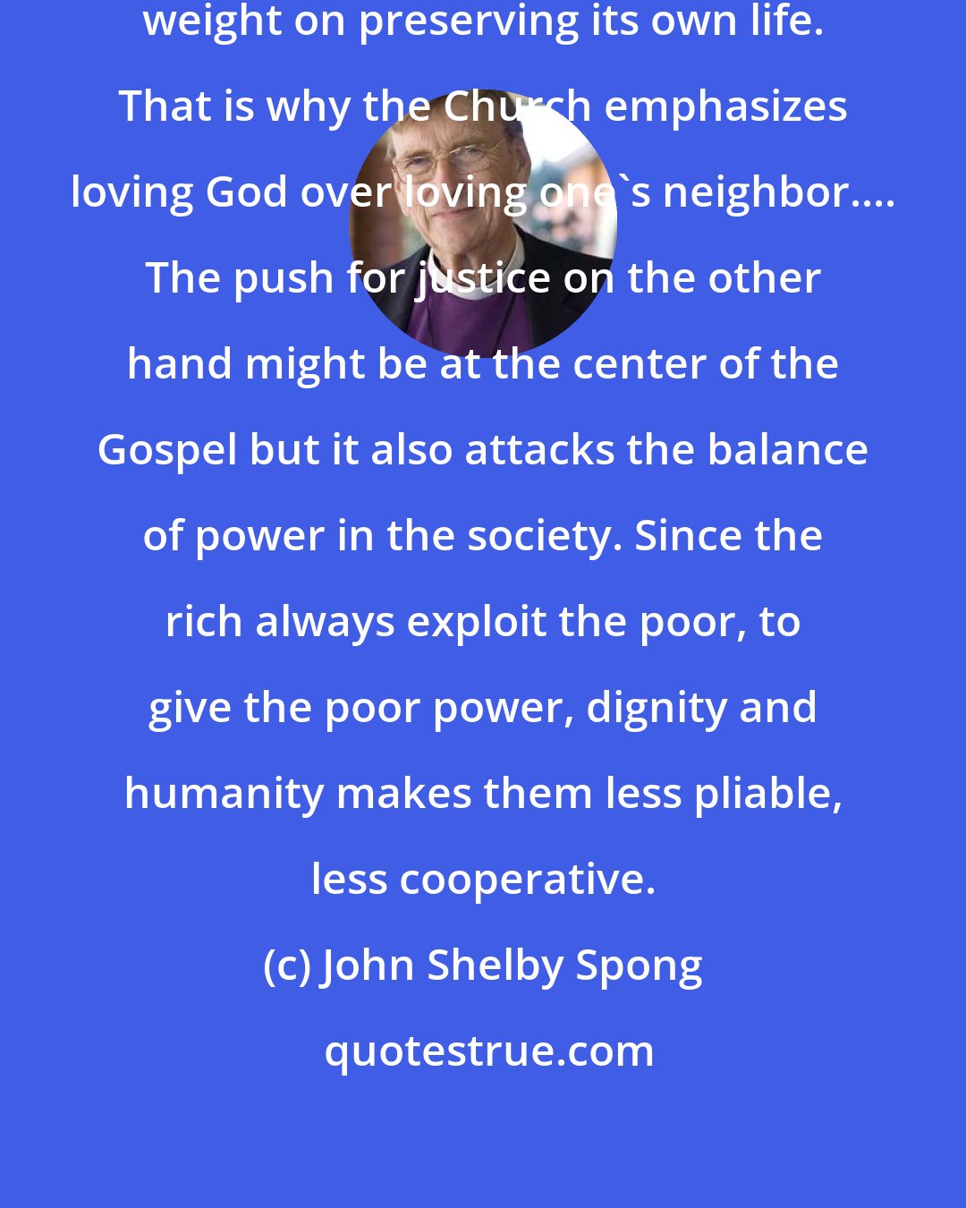 John Shelby Spong: Every institution places its ultimate weight on preserving its own life. That is why the Church emphasizes loving God over loving one's neighbor.... The push for justice on the other hand might be at the center of the Gospel but it also attacks the balance of power in the society. Since the rich always exploit the poor, to give the poor power, dignity and humanity makes them less pliable, less cooperative.