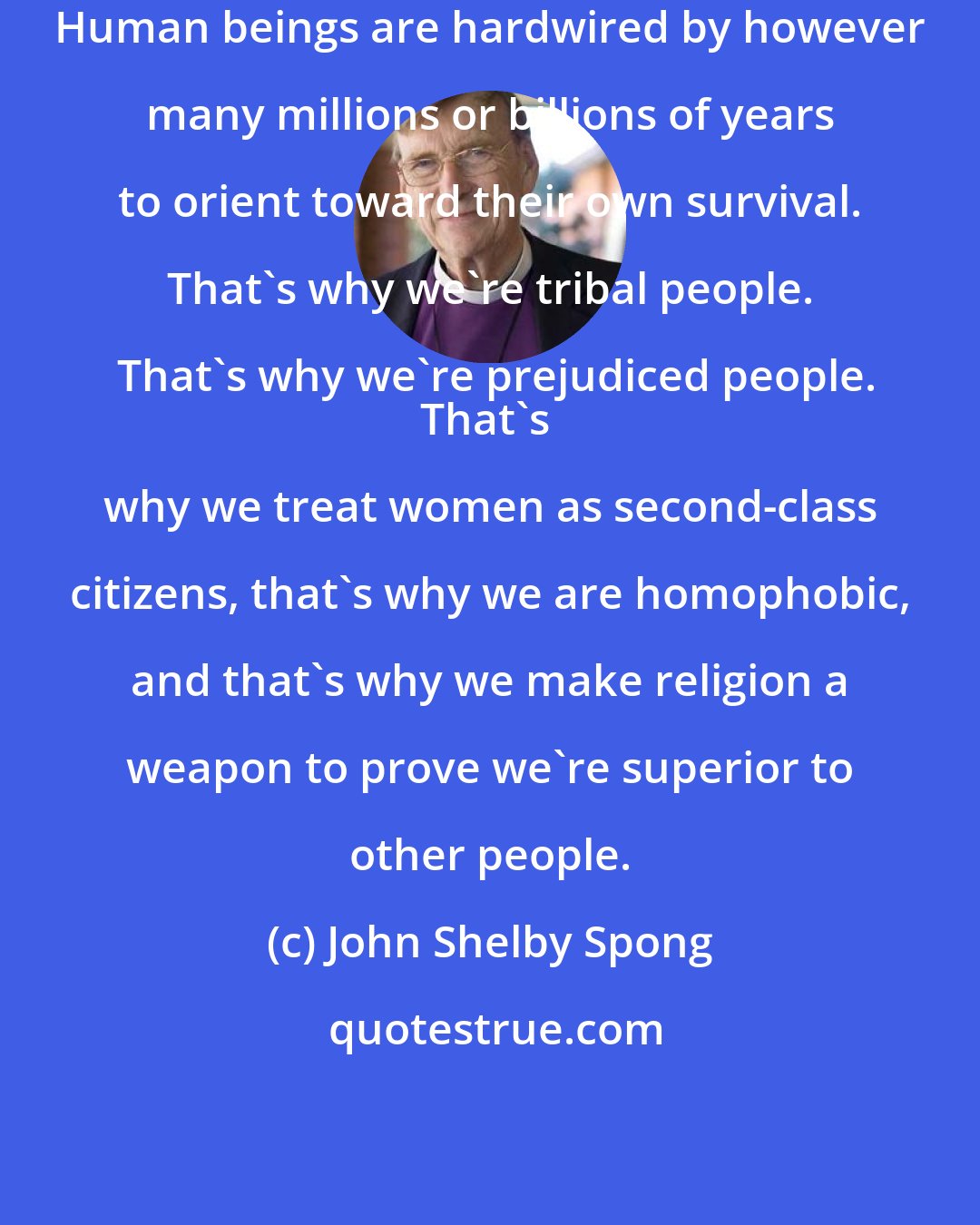 John Shelby Spong: Human beings are hardwired by however many millions or billions of years to orient toward their own survival. That's why we're tribal people. That's why we're prejudiced people.
That's why we treat women as second-class citizens, that's why we are homophobic, and that's why we make religion a weapon to prove we're superior to other people.