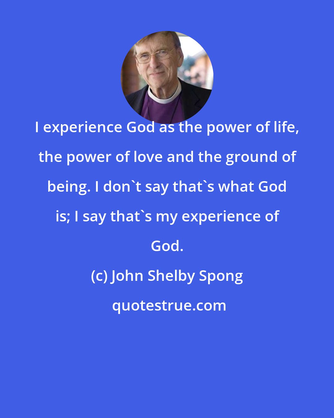 John Shelby Spong: I experience God as the power of life, the power of love and the ground of being. I don't say that's what God is; I say that's my experience of God.