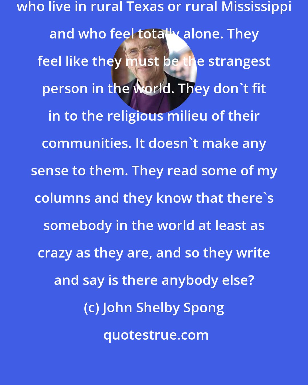 John Shelby Spong: I get letters every week from people who live in rural Texas or rural Mississippi and who feel totally alone. They feel like they must be the strangest person in the world. They don't fit in to the religious milieu of their communities. It doesn't make any sense to them. They read some of my columns and they know that there's somebody in the world at least as crazy as they are, and so they write and say is there anybody else?