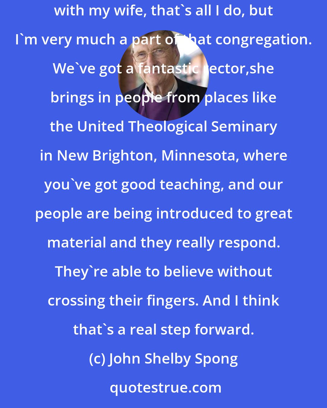 John Shelby Spong: I go to a church here in New Jersey that is just a very exciting place, and I just love to be there on Sunday morning - I just sit there in a pew with my wife, that's all I do, but I'm very much a part of that congregation. We've got a fantastic rector,she brings in people from places like the United Theological Seminary in New Brighton, Minnesota, where you've got good teaching, and our people are being introduced to great material and they really respond. They're able to believe without crossing their fingers. And I think that's a real step forward.