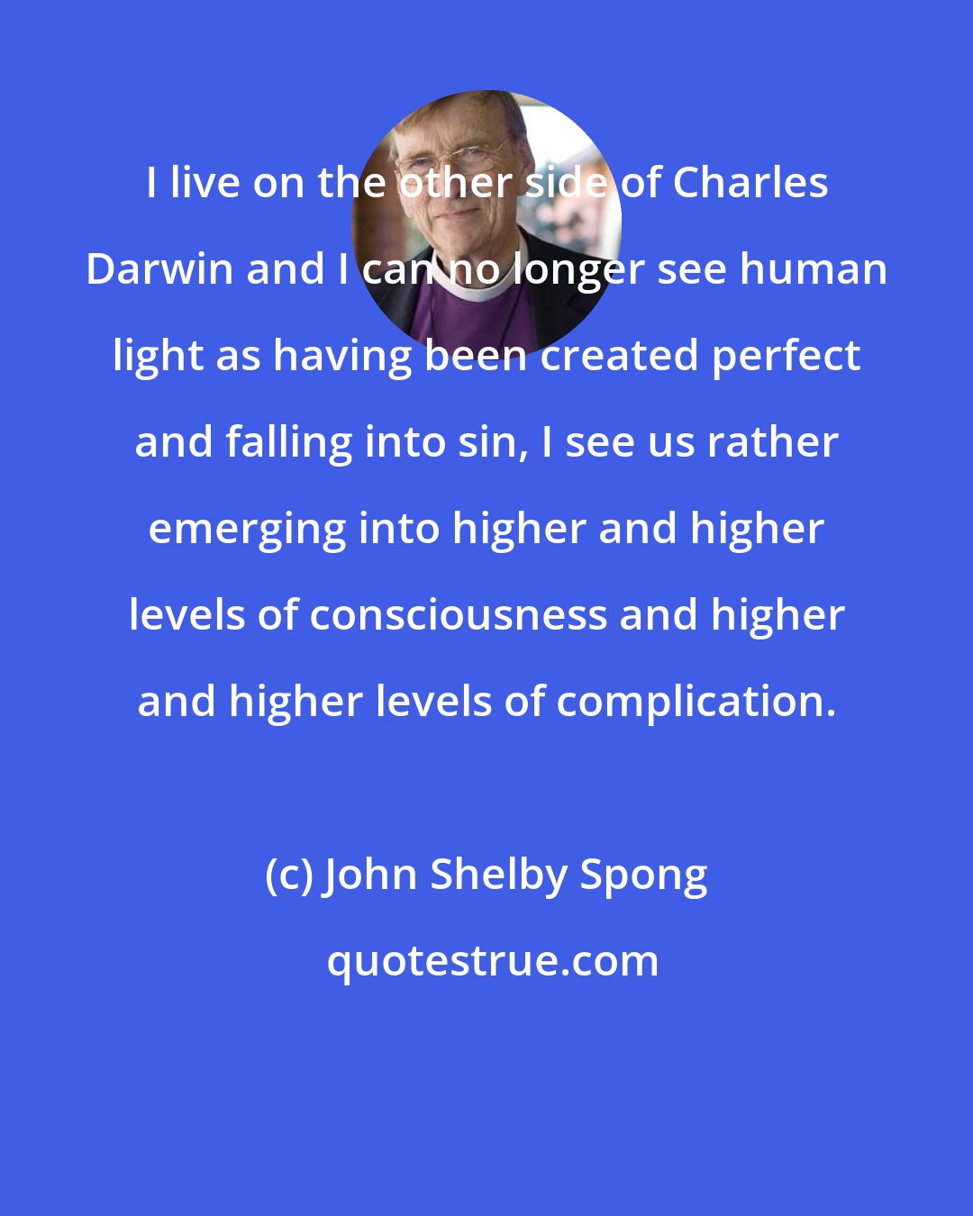 John Shelby Spong: I live on the other side of Charles Darwin and I can no longer see human light as having been created perfect and falling into sin, I see us rather emerging into higher and higher levels of consciousness and higher and higher levels of complication.