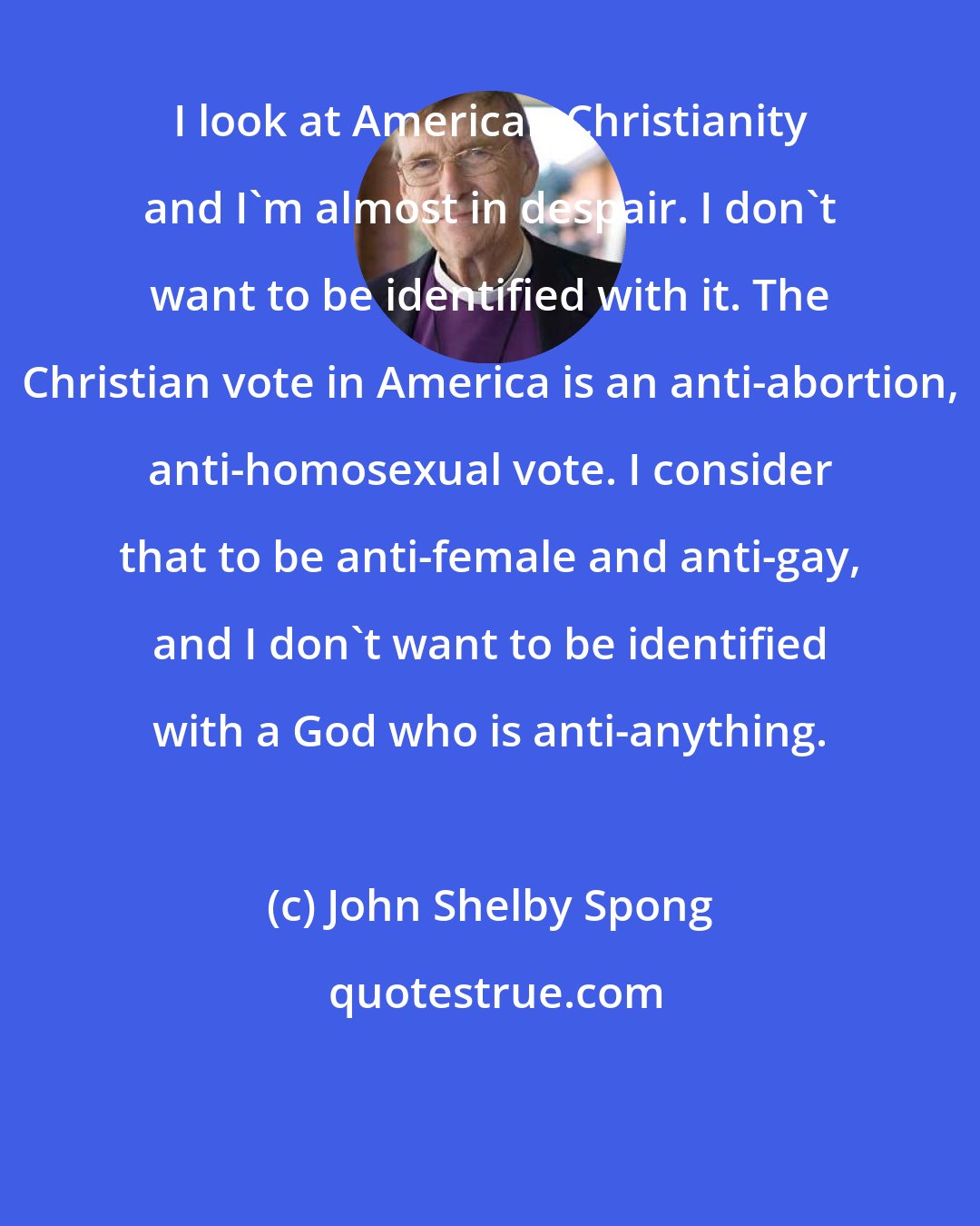 John Shelby Spong: I look at American Christianity and I'm almost in despair. I don't want to be identified with it. The Christian vote in America is an anti-abortion, anti-homosexual vote. I consider that to be anti-female and anti-gay, and I don't want to be identified with a God who is anti-anything.