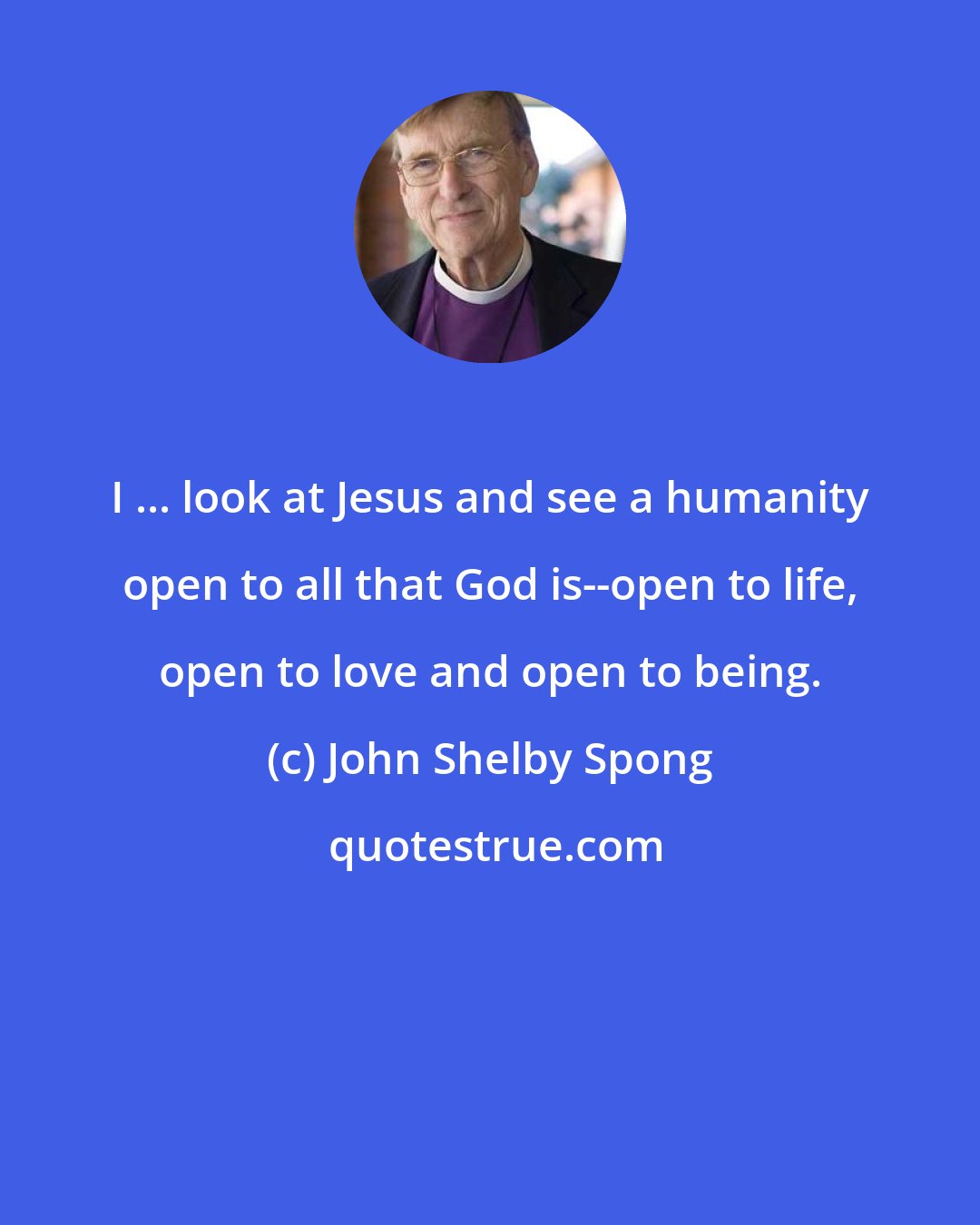 John Shelby Spong: I ... look at Jesus and see a humanity open to all that God is--open to life, open to love and open to being.