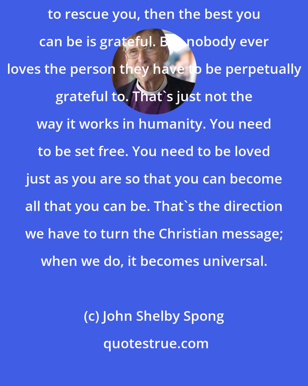 John Shelby Spong: I think if you're convinced that you're evil, and that God has had to rescue you, then the best you can be is grateful. But nobody ever loves the person they have to be perpetually grateful to. That's just not the way it works in humanity. You need to be set free. You need to be loved just as you are so that you can become all that you can be. That's the direction we have to turn the Christian message; when we do, it becomes universal.