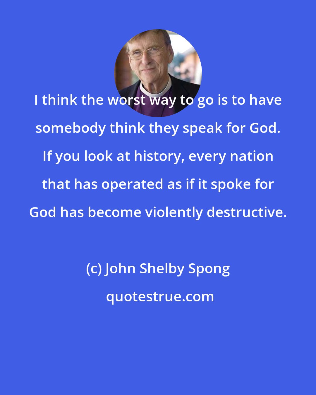 John Shelby Spong: I think the worst way to go is to have somebody think they speak for God. If you look at history, every nation that has operated as if it spoke for God has become violently destructive.