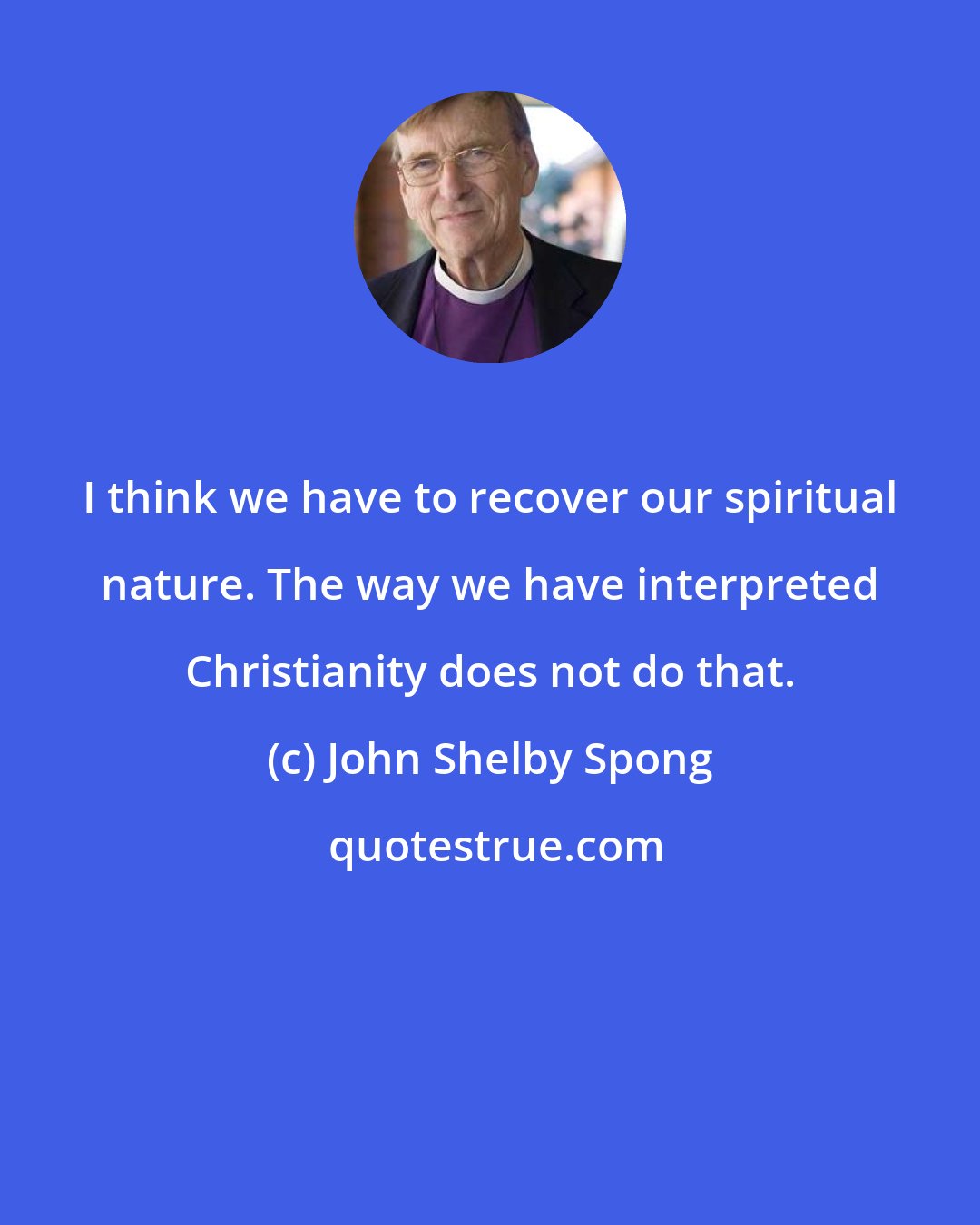 John Shelby Spong: I think we have to recover our spiritual nature. The way we have interpreted Christianity does not do that.