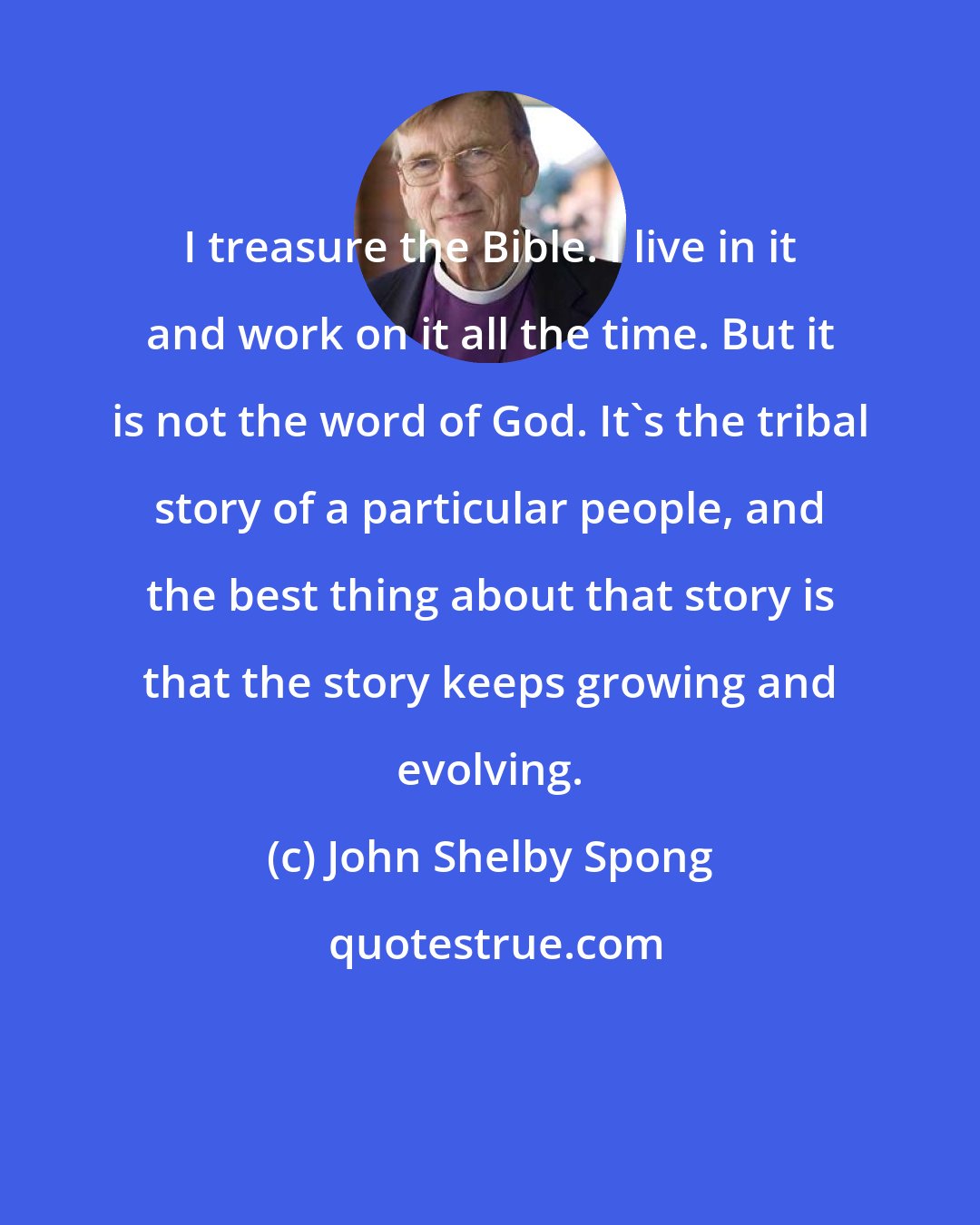 John Shelby Spong: I treasure the Bible. I live in it and work on it all the time. But it is not the word of God. It's the tribal story of a particular people, and the best thing about that story is that the story keeps growing and evolving.