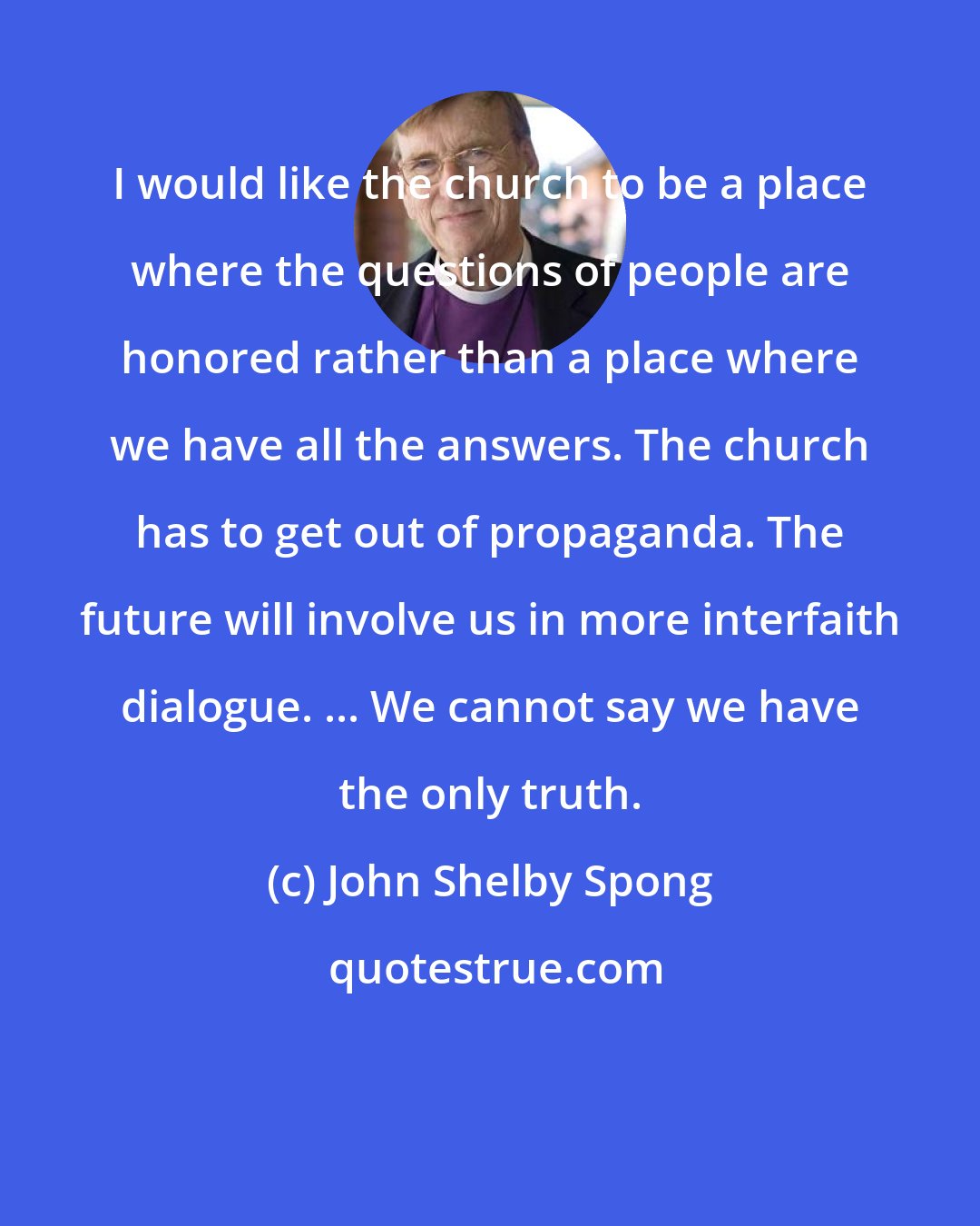 John Shelby Spong: I would like the church to be a place where the questions of people are honored rather than a place where we have all the answers. The church has to get out of propaganda. The future will involve us in more interfaith dialogue. ... We cannot say we have the only truth.