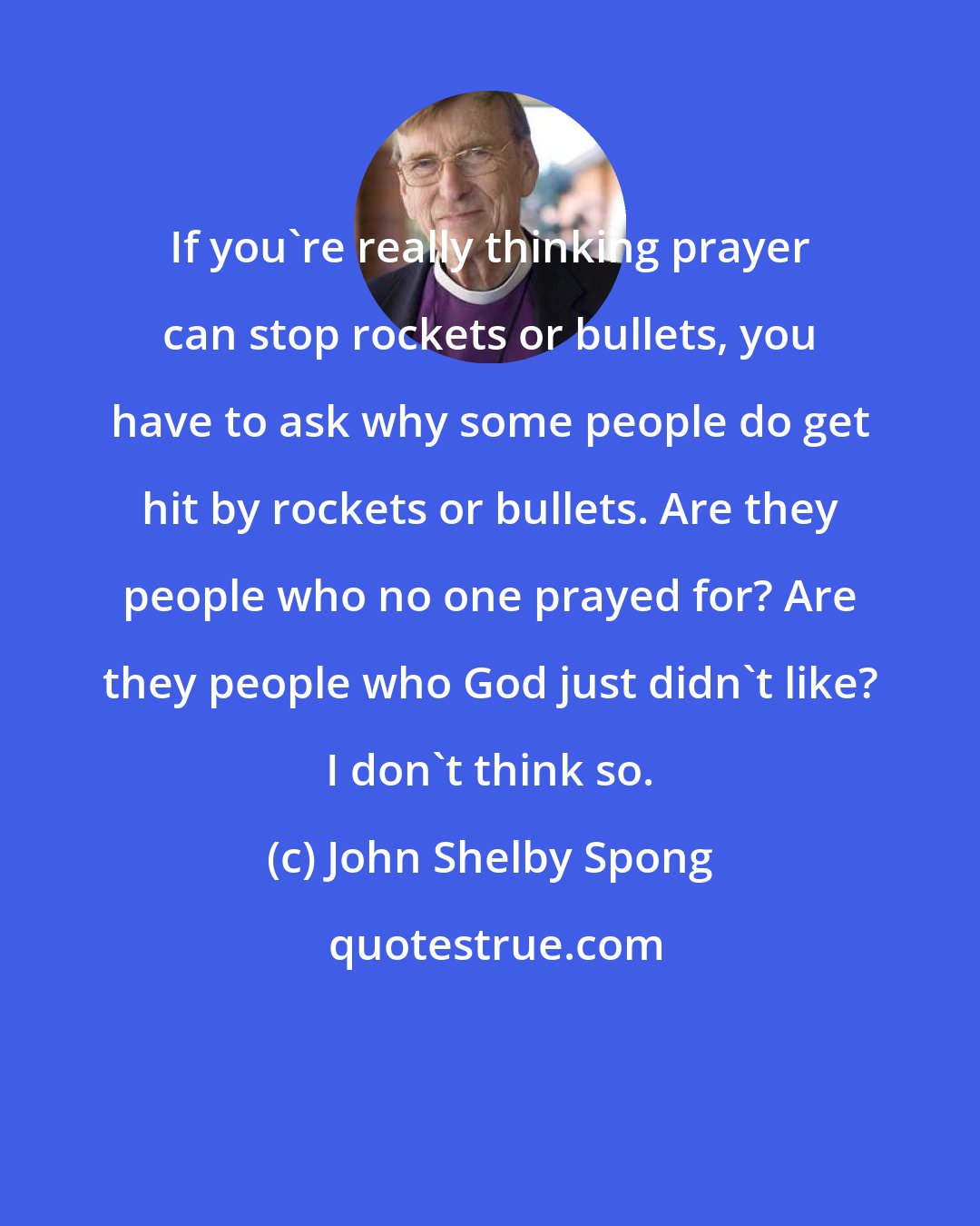 John Shelby Spong: If you're really thinking prayer can stop rockets or bullets, you have to ask why some people do get hit by rockets or bullets. Are they people who no one prayed for? Are they people who God just didn't like? I don't think so.