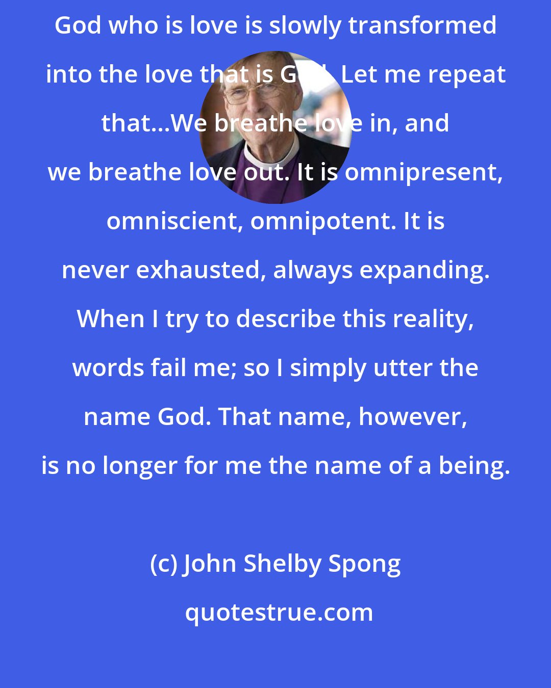 John Shelby Spong: In that process of coming to know that which we name as divine, the God who is love is slowly transformed into the love that is God. Let me repeat that...We breathe love in, and we breathe love out. It is omnipresent, omniscient, omnipotent. It is never exhausted, always expanding. When I try to describe this reality, words fail me; so I simply utter the name God. That name, however, is no longer for me the name of a being.