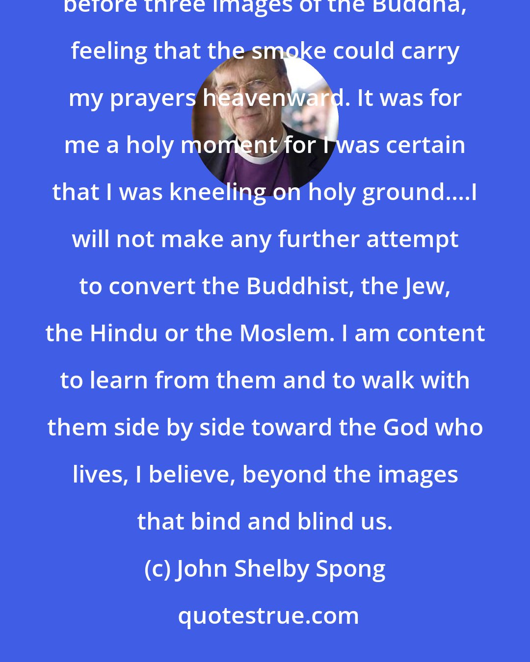 John Shelby Spong: In the fall of 1988, I worshipped God in a Buddhist temple. As the smell of incense filled the air, I knelt before three images of the Buddha, feeling that the smoke could carry my prayers heavenward. It was for me a holy moment for I was certain that I was kneeling on holy ground....I will not make any further attempt to convert the Buddhist, the Jew, the Hindu or the Moslem. I am content to learn from them and to walk with them side by side toward the God who lives, I believe, beyond the images that bind and blind us.