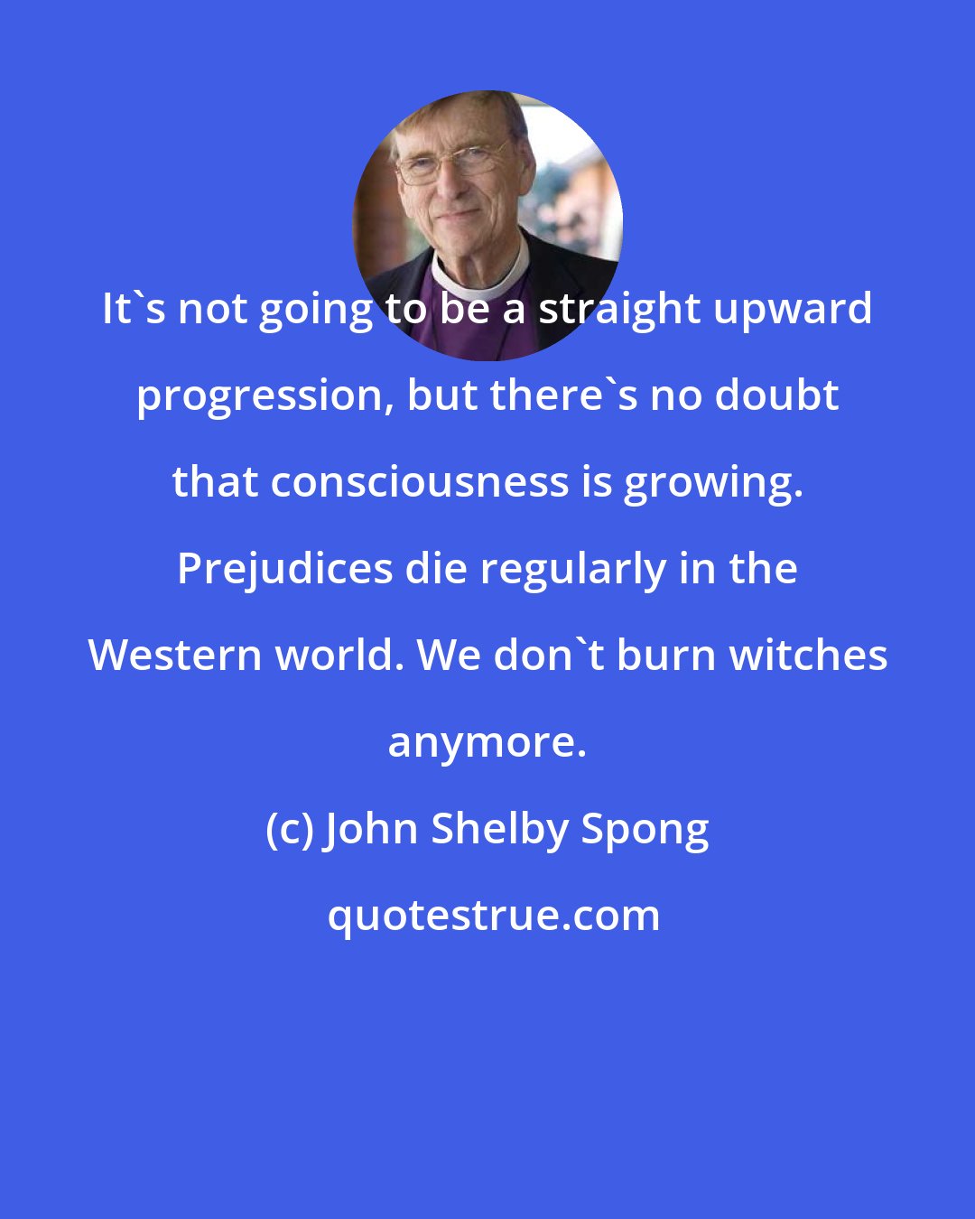 John Shelby Spong: It's not going to be a straight upward progression, but there's no doubt that consciousness is growing. Prejudices die regularly in the Western world. We don't burn witches anymore.