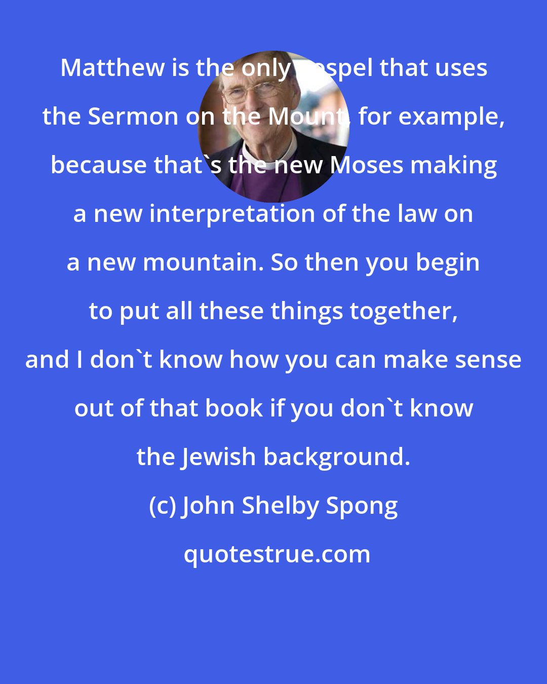 John Shelby Spong: Matthew is the only gospel that uses the Sermon on the Mount, for example, because that's the new Moses making a new interpretation of the law on a new mountain. So then you begin to put all these things together, and I don't know how you can make sense out of that book if you don't know the Jewish background.