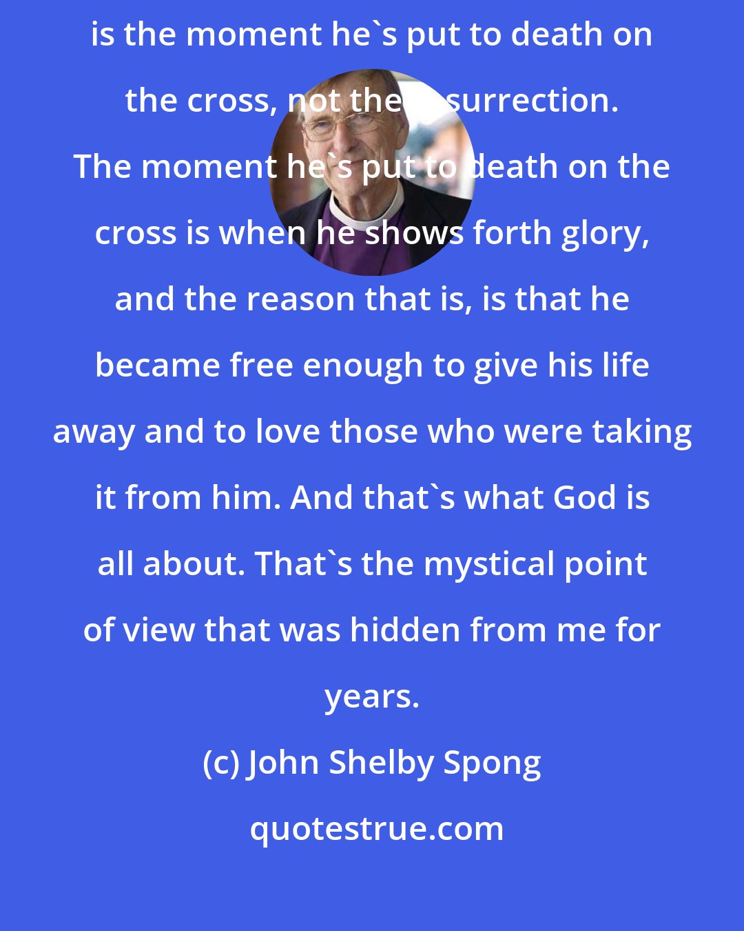 John Shelby Spong: Now, the fourth gospel says that the moment that Jesus is glorified is the moment he's put to death on the cross, not the resurrection. The moment he's put to death on the cross is when he shows forth glory, and the reason that is, is that he became free enough to give his life away and to love those who were taking it from him. And that's what God is all about. That's the mystical point of view that was hidden from me for years.