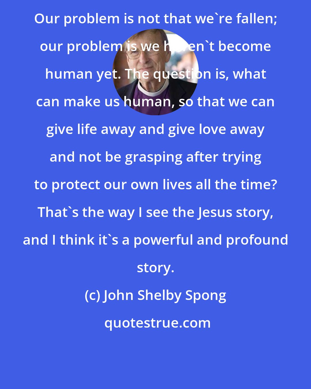 John Shelby Spong: Our problem is not that we're fallen; our problem is we haven't become human yet. The question is, what can make us human, so that we can give life away and give love away and not be grasping after trying to protect our own lives all the time? That's the way I see the Jesus story, and I think it's a powerful and profound story.