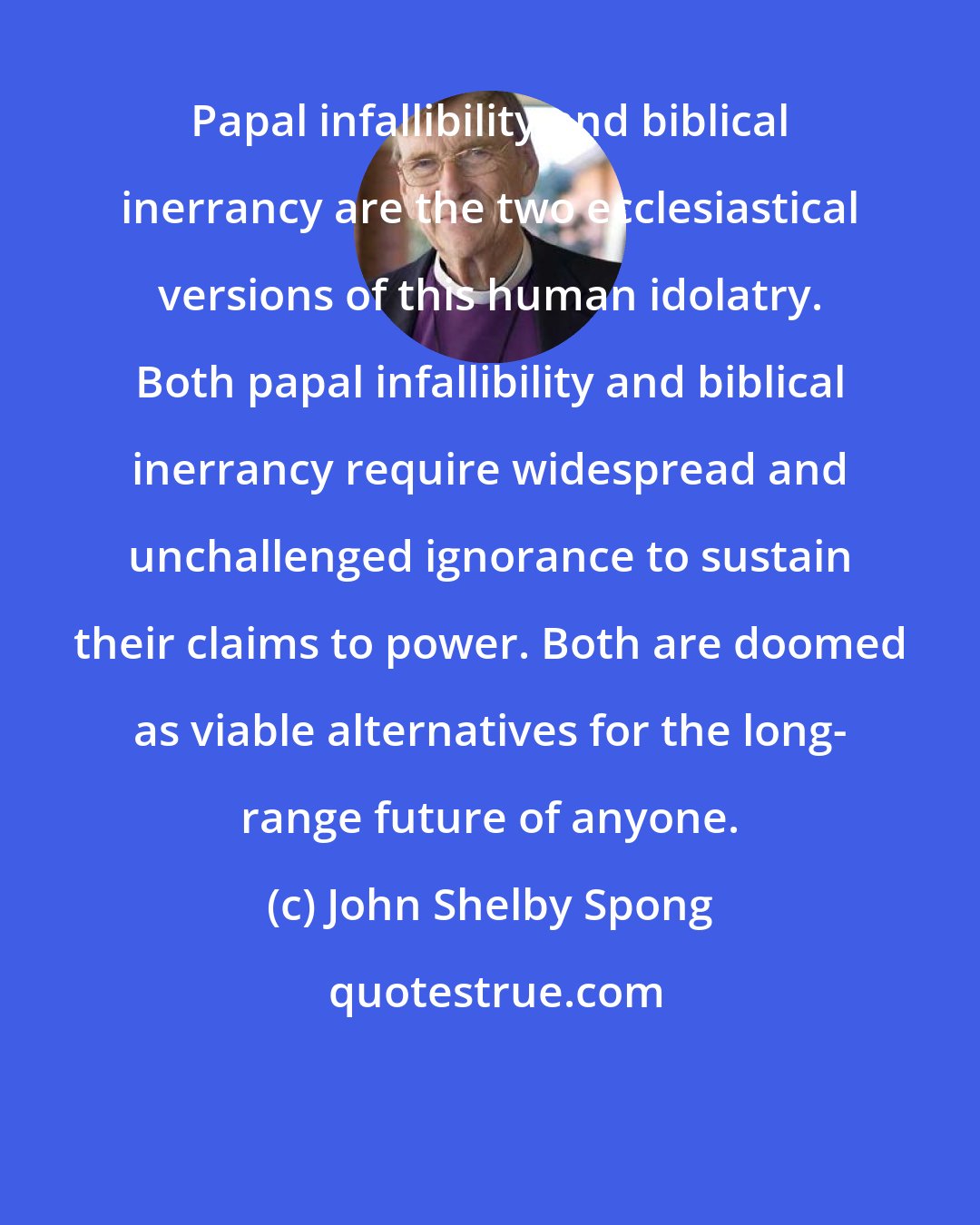 John Shelby Spong: Papal infallibility and biblical inerrancy are the two ecclesiastical versions of this human idolatry. Both papal infallibility and biblical inerrancy require widespread and unchallenged ignorance to sustain their claims to power. Both are doomed as viable alternatives for the long- range future of anyone.