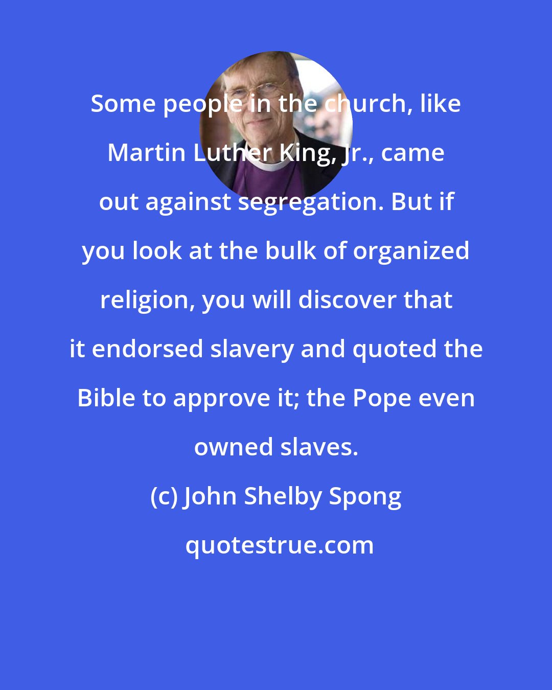 John Shelby Spong: Some people in the church, like Martin Luther King, Jr., came out against segregation. But if you look at the bulk of organized religion, you will discover that it endorsed slavery and quoted the Bible to approve it; the Pope even owned slaves.