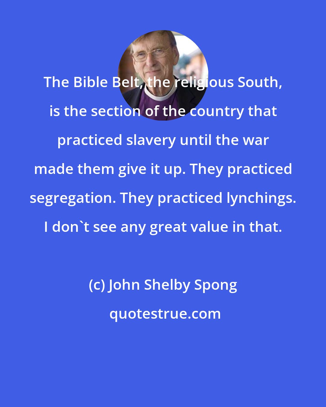 John Shelby Spong: The Bible Belt, the religious South, is the section of the country that practiced slavery until the war made them give it up. They practiced segregation. They practiced lynchings. I don't see any great value in that.