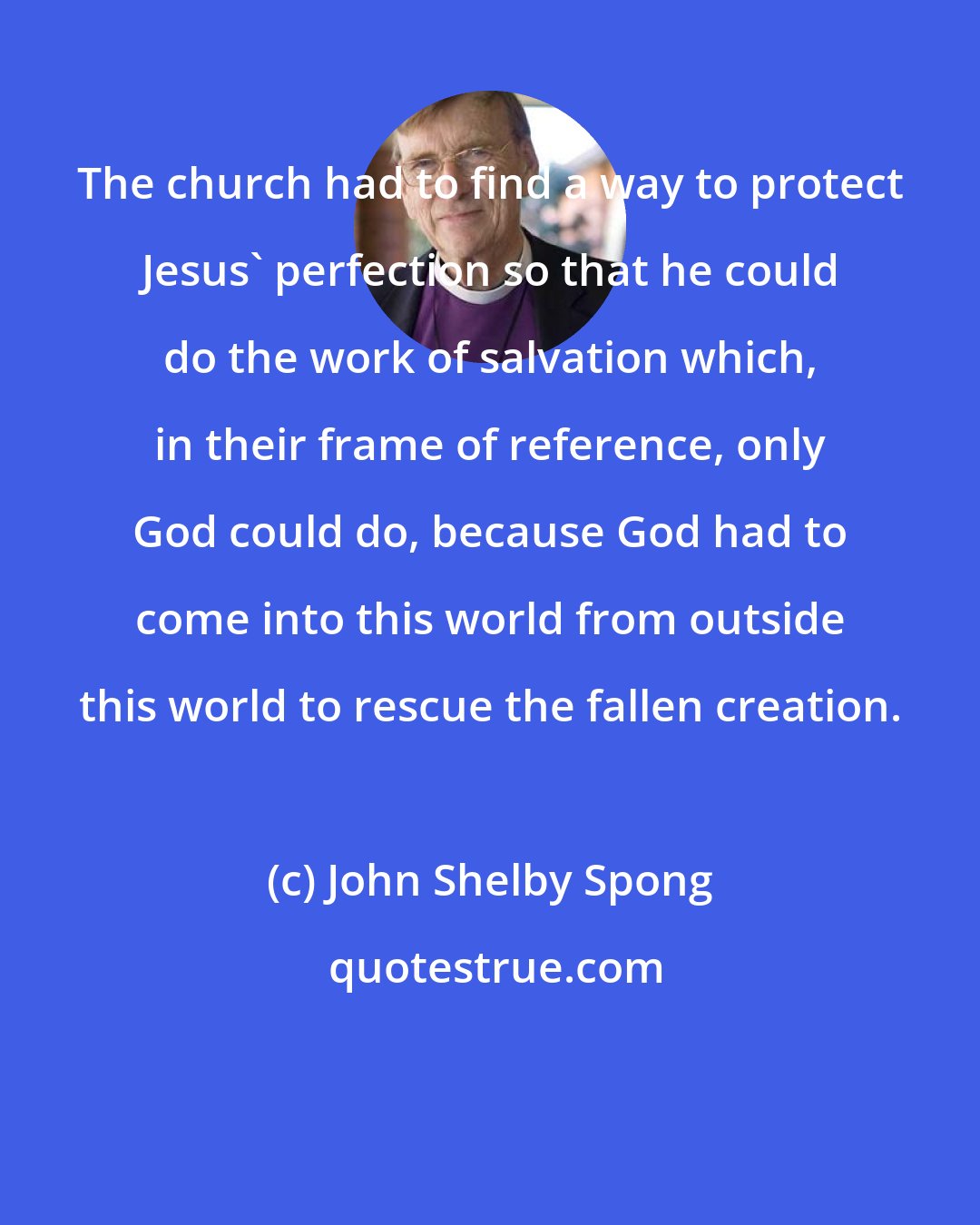 John Shelby Spong: The church had to find a way to protect Jesus' perfection so that he could do the work of salvation which, in their frame of reference, only God could do, because God had to come into this world from outside this world to rescue the fallen creation.