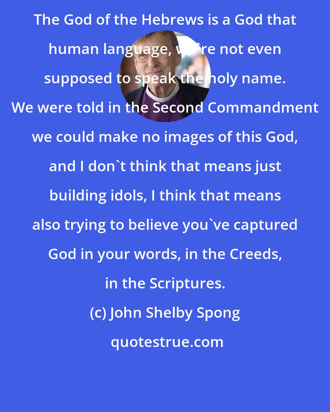 John Shelby Spong: The God of the Hebrews is a God that human language, we're not even supposed to speak the holy name. We were told in the Second Commandment we could make no images of this God, and I don't think that means just building idols, I think that means also trying to believe you've captured God in your words, in the Creeds, in the Scriptures.