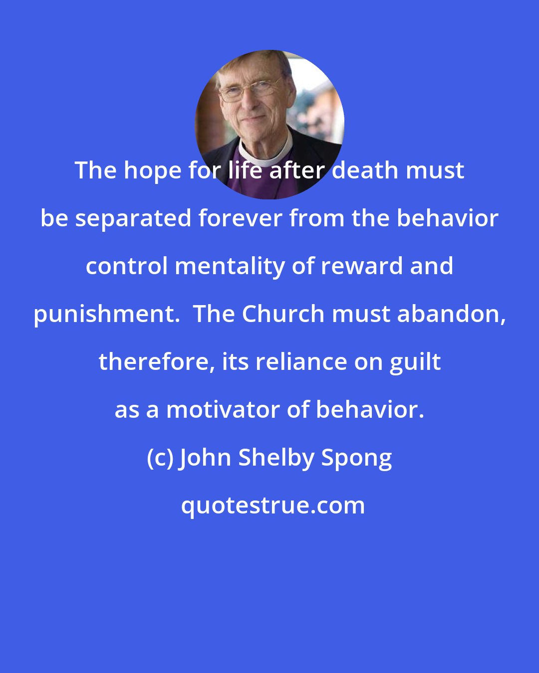 John Shelby Spong: The hope for life after death must be separated forever from the behavior control mentality of reward and punishment.  The Church must abandon, therefore, its reliance on guilt as a motivator of behavior.