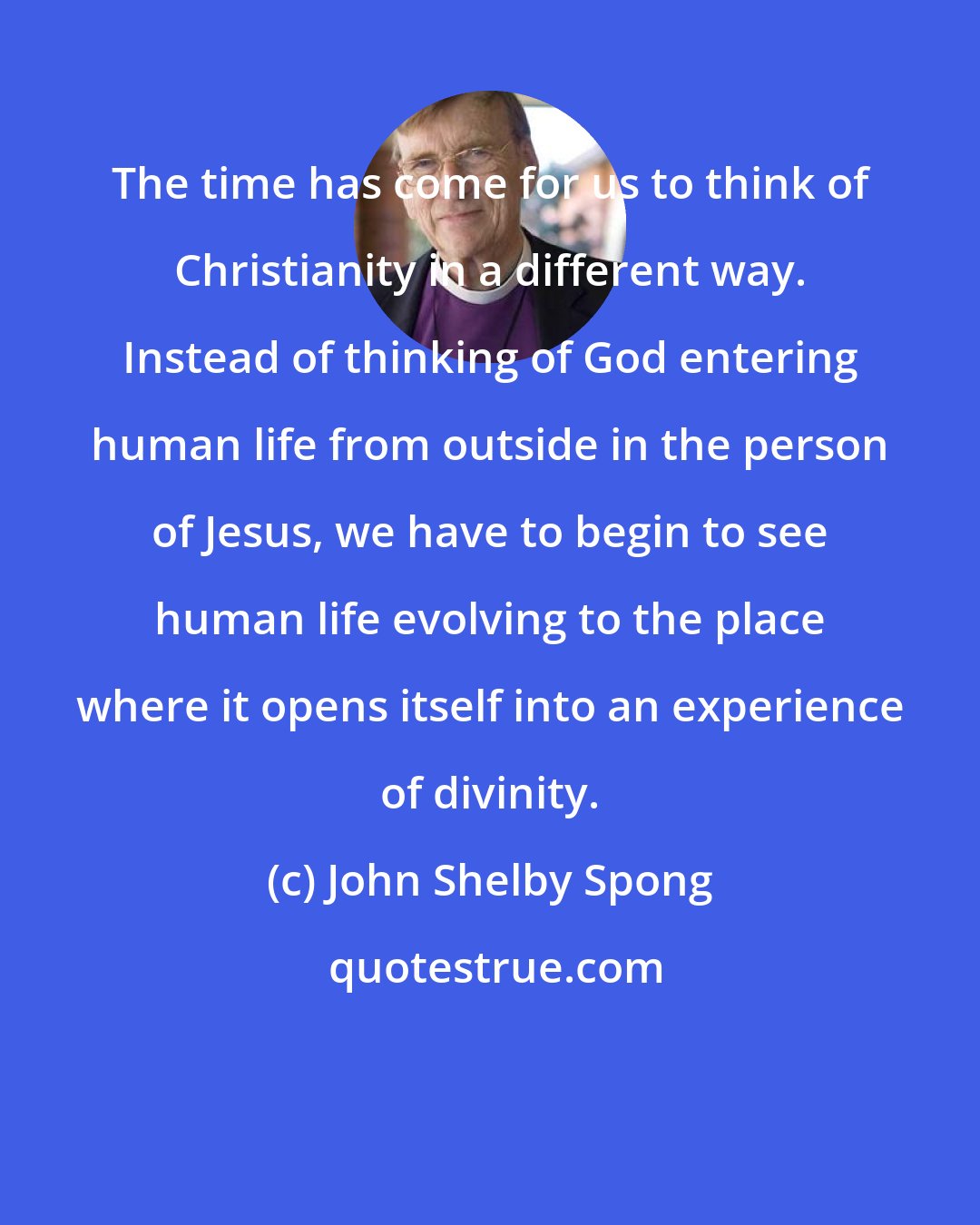 John Shelby Spong: The time has come for us to think of Christianity in a different way. Instead of thinking of God entering human life from outside in the person of Jesus, we have to begin to see human life evolving to the place where it opens itself into an experience of divinity.